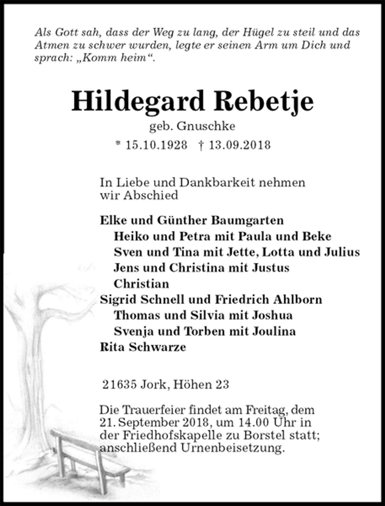 <p>Als Gott sah, dass der Weg zu lang, der Hügel zu steil und das Atmen zu schwer wurden, legte er seinen Arm um Dich und sprach: „Komm heim“.<br />Hildegard Rebetje<br />geb. Gnuschke<br />* 15.10.1928 † 13.09.2018<br />In Liebe und Dankbarkeit nehmen<br />wir Abschied</p>
<p>Elke und Günther Baumgarten<br />Heiko und Petra mit Paula und Beke<br />Sven und Tina mit Jette, Lotta und Julius<br />Jens und Christina mit Justus<br />Christian<br />Sigrid Schnell und Friedrich Ahlborn<br />Thomas und Silvia mit Joshua<br />Svenja und Torben mit Joulina<br />Rita Schwarze<br />21635 Jork, Höhen 23</p>
<p>Die Trauerfeier findet am Freitag, dem<br />21. September 2018, um 14.00 Uhr in<br />der Friedhofskapelle zu Borstel statt;<br />anschließend Urnenbeisetzung.</p>