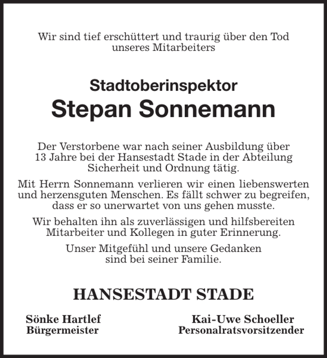 <p>Wir sind tief erschüttert und traurig über den Tod<br />unseres Mitarbeiters<br />Stadtoberinspektor<br />Stepan Sonnemann<br />Der Verstorbene war nach seiner Ausbildung über<br />13 Jahre bei der Hansestadt Stade in der Abteilung<br />Sicherheit und Ordnung tätig.<br />Mit Herrn Sonnemann verlieren wir einen liebenswerten und herzensguten Menschen. Es fällt schwer zu begreifen, dass er so unerwartet von uns gehen musste.<br />Wir behalten ihn als zuverlässigen und hilfsbereiten<br />Mitarbeiter und Kollegen in guter Erinnerung.<br />Unser Mitgefühl und unsere Gedanken<br />sind bei seiner Familie.<br />HANSESTADT STADE<br />Sönke Hartlef Kai-Uwe Schoeller<br />Bürgermeister Personalratsvorsitzender</p>
