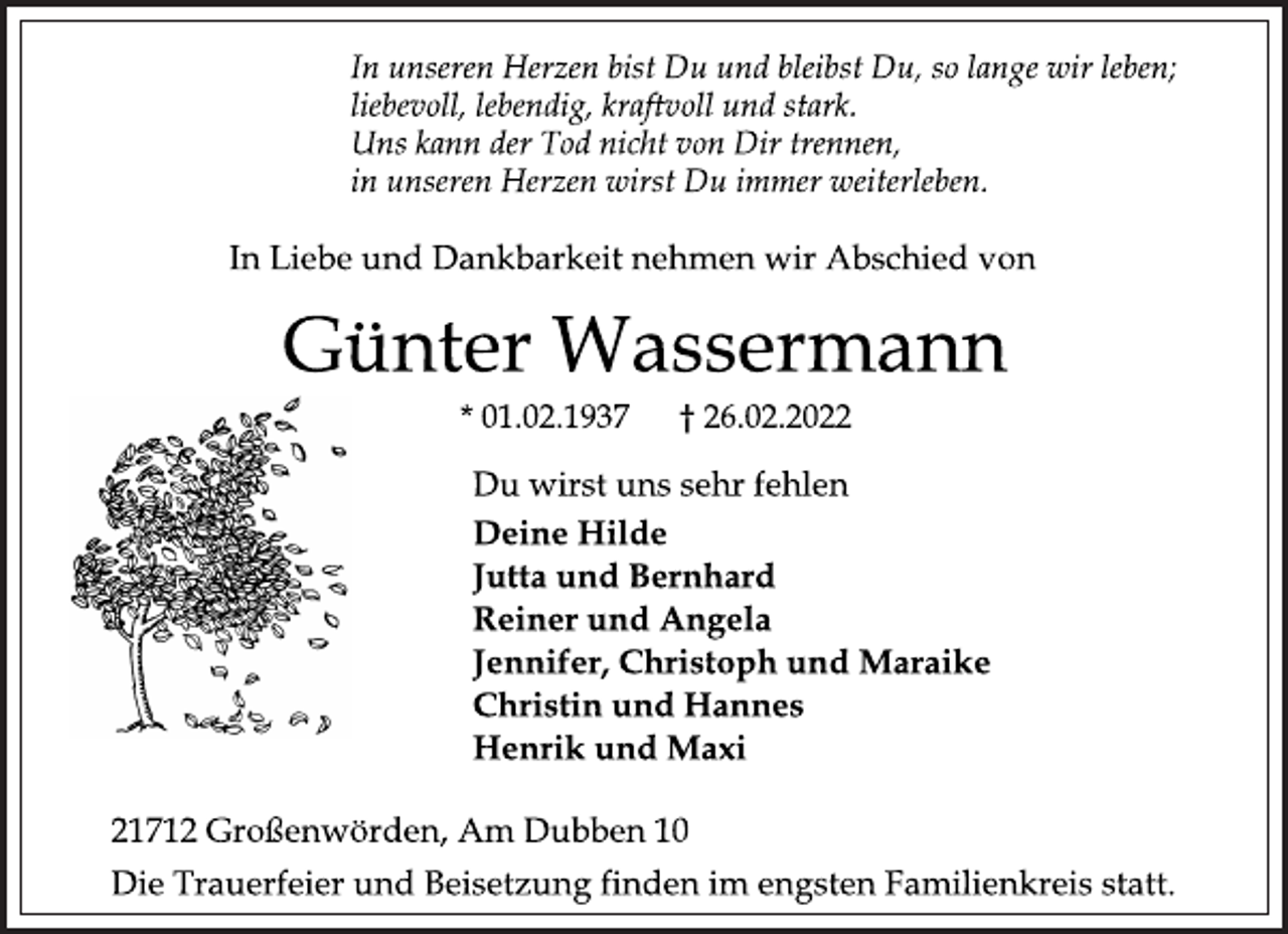 <p>In unseren Herzen bist Du und bleibst Du, so lange wir leben;<br />liebevoll, lebendig, kraftvoll und stark.<br />Uns kann der Tod nicht von Dir trennen,<br />in unseren Herzen wirst Du immer weiterleben.<br />In Liebe und Dankbarkeit nehmen wir Abschied von<br />Günter Wassermann<br />* 01.02.1937 † 26.02.2022<br />Du wirst uns sehr fehlen<br />Deine Hilde<br />Jutta und Bernhard<br />Reiner und Angela<br />Jennifer, Christoph und Maraike<br />Christin und Hannes<br />Henrik und Maxi<br />21712 Großenwörden, Am Dubben 10<br />Die Trauerfeier und Beisetzung finden im engsten Familienkreis statt.</p>