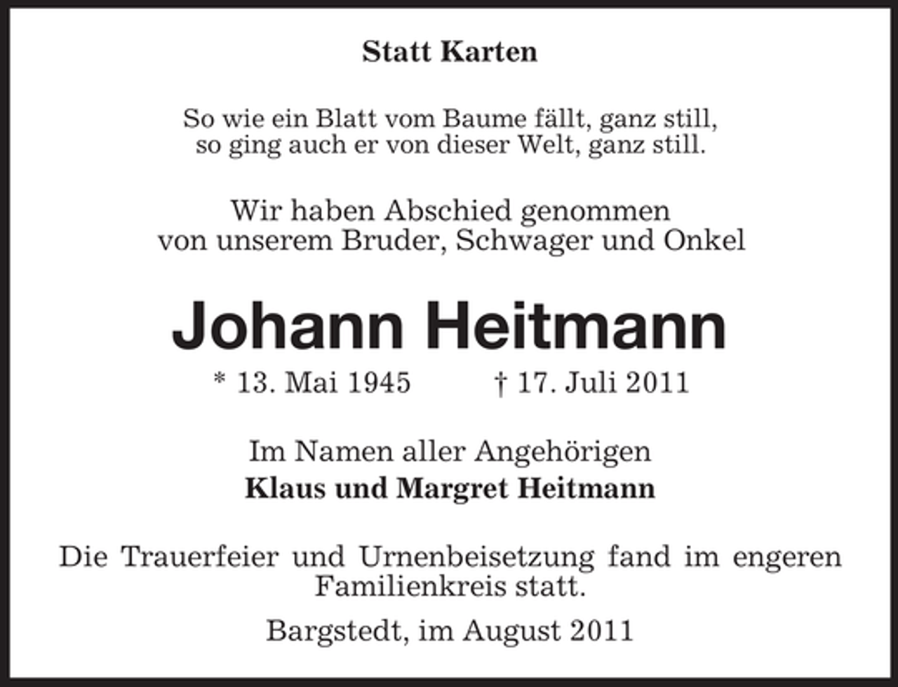 <p>Statt Karten<br />So wie ein Blatt vom Baume fällt, ganz still,<br />so ging auch er von dieser Welt, ganz still.</p><p>Wir haben Abschied genommen<br />von unserem Bruder, Schwager und Onkel</p><p>Johann Heitmann<br />* 13. Mai 1945</p><p>† 17. Juli 2011</p><p>Im Namen aller Angehörigen<br />Klaus und Margret Heitmann<br />Die Trauerfeier und Urnenbeisetzung fand im engeren<br />Familienkreis statt.<br />Bargstedt, im August 2011</p>