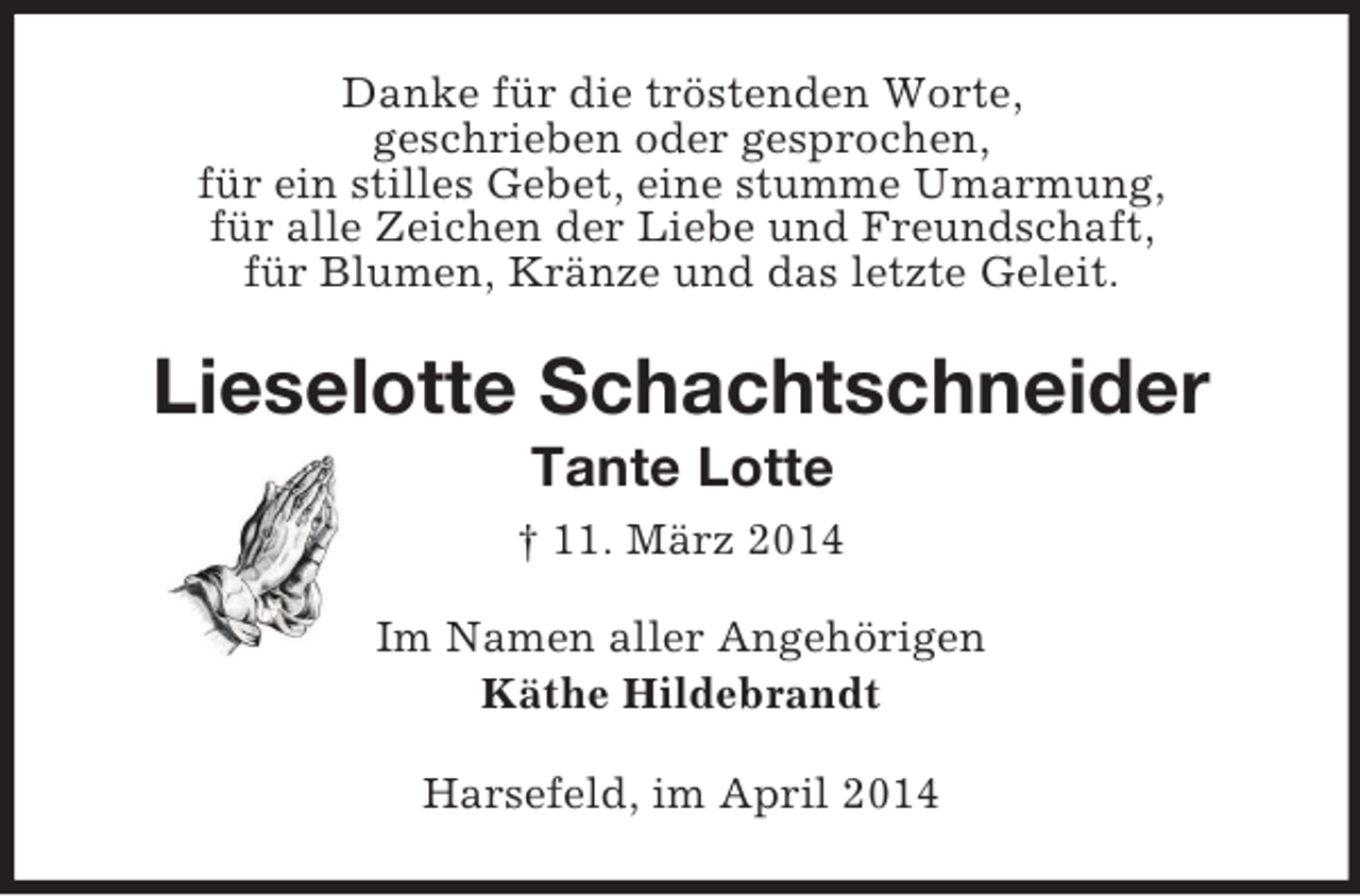 <p>Danke für die tröstenden Worte,<br />geschrieben oder gesprochen,<br />für ein stilles Gebet, eine stumme Umarmung,<br />für alle Zeichen der Liebe und Freundschaft,<br />für Blumen, Kränze und das letzte Geleit.<br />Lieselotte Schachtschneider<br />Tante Lotte<br />† 11. März 2014<br />Im Namen aller Angehörigen<br />Käthe Hildebrandt<br />Harsefeld, im April 2014</p>