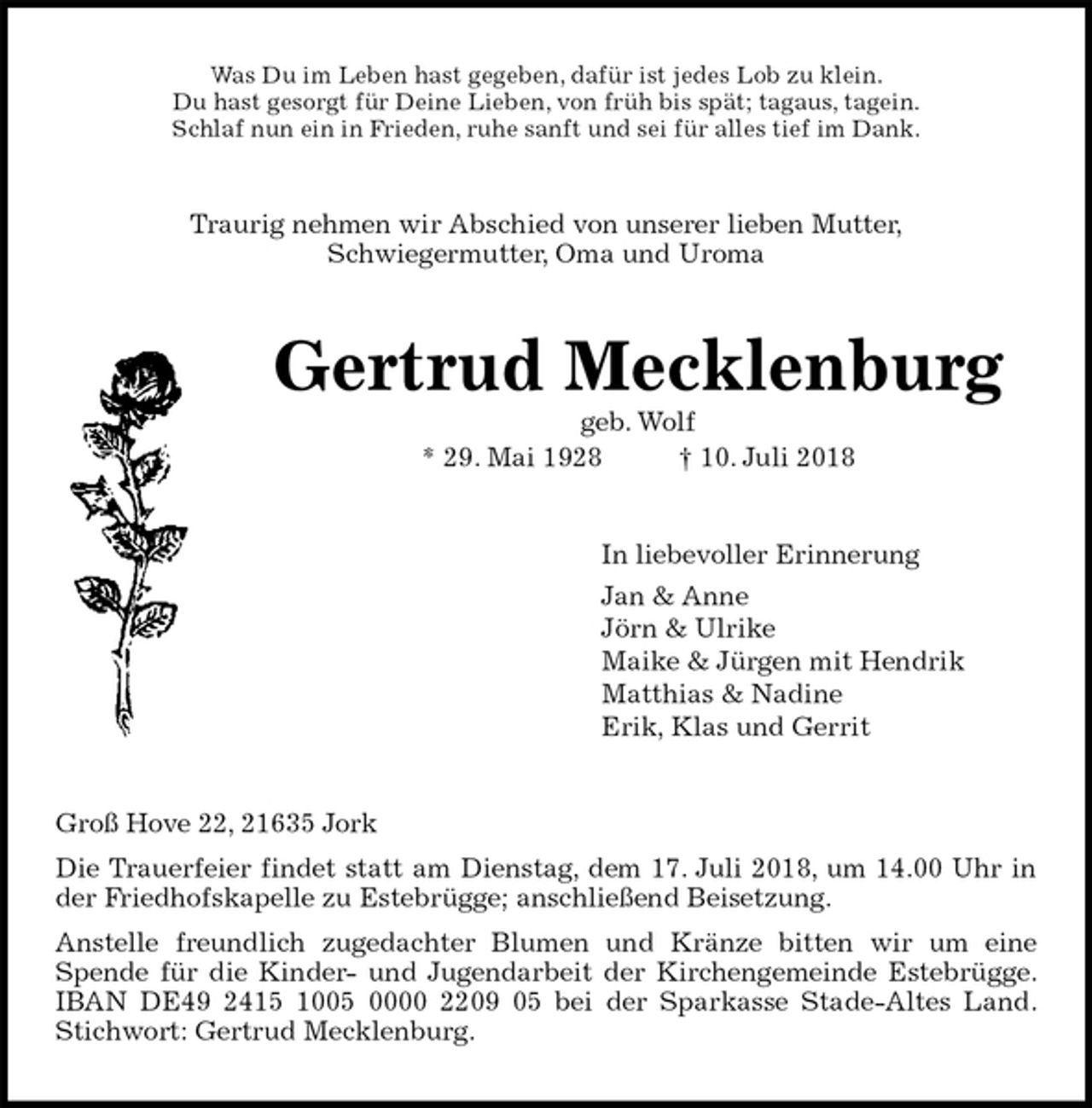 <p>Was Du im Leben hast gegeben, dafür ist jedes Lob zu klein.<br />Du hast gesorgt für Deine Lieben, von früh bis spät; tagaus, tagein.<br />Schlaf nun ein in Frieden, ruhe sanft und sei für alles tief im Dank.<br />Traurig nehmen wir Abschied von unserer lieben Mutter,<br />Schwiegermutter, Oma und Uroma<br />Gertrud Mecklenburg<br />geb. Wolf<br />* 29. Mai 1928 † 10. Juli 2018<br />In liebevoller Erinnerung<br />Jan &amp; Anne<br />Jörn &amp; Ulrike<br />Maike &amp; Jürgen mit Hendrik<br />Matthias &amp; Nadine<br />Erik, Klas und Gerrit<br />Groß Hove 22, 21635 Jork<br />Die Trauerfeier findet statt am Dienstag, dem 17. Juli 2018, um 14.00 Uhr in<br />der Friedhofskapelle zu Estebrügge; anschließend Beisetzung.<br />Anstelle freundlich zugedachter Blumen und Kränze bitten wir um eine<br />Spende für die Kinder- und Jugendarbeit der Kirchengemeinde Estebrügge.<br />IBAN DE49 2415 1005 0000 2209 05 bei der Sparkasse Stade-Altes Land.<br />Stichwort: Gertrud Mecklenburg.</p>