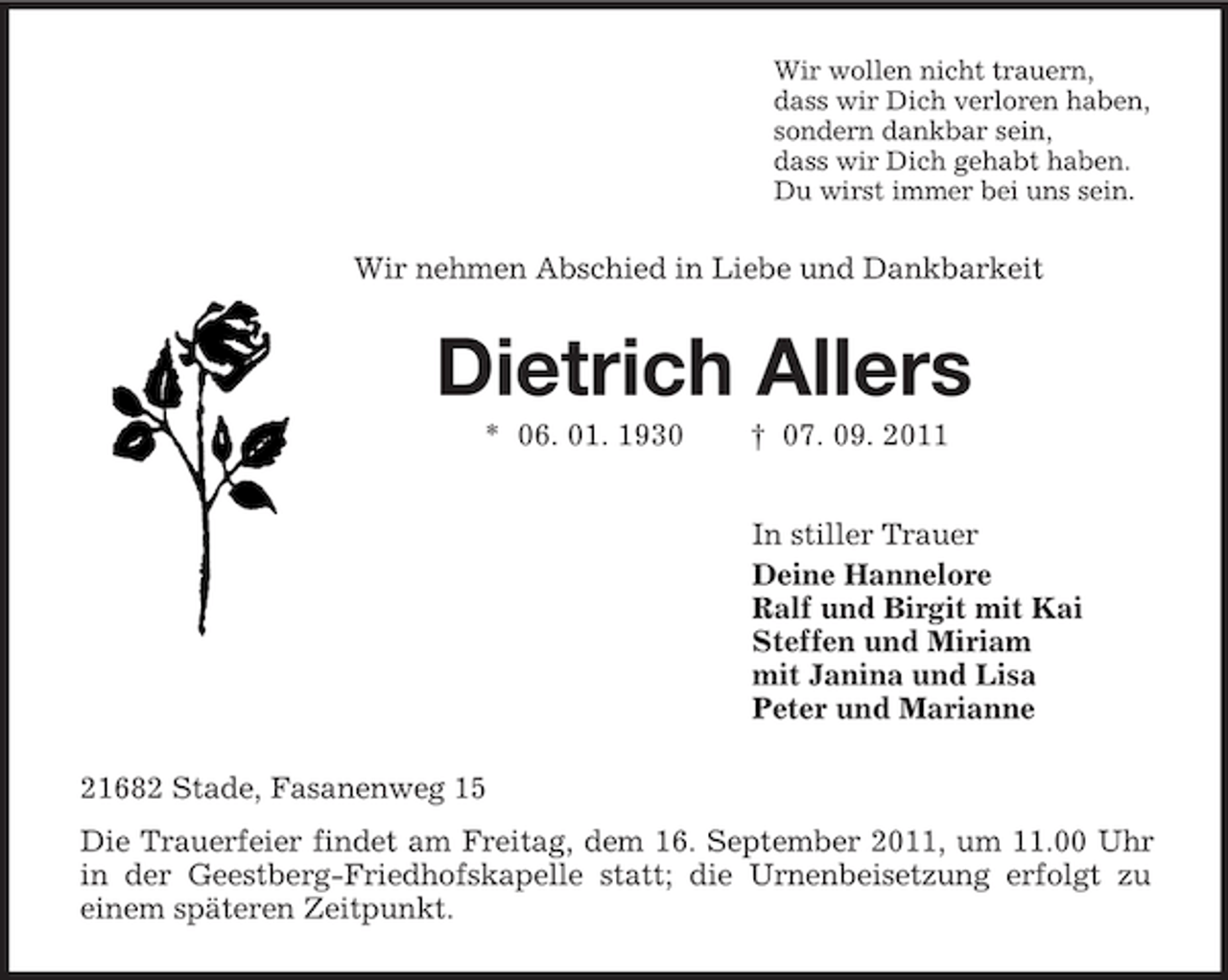 <p>Wir wollen nicht trauern,<br />dass wir Dich verloren haben,<br />sondern dankbar sein,<br />dass wir Dich gehabt haben.<br />Du wirst immer bei uns sein.<br />Wir nehmen Abschied in Liebe und Dankbarkeit<br />Dietrich Allers<br />* 06. 01. 1930 † 07. 09. 2011<br />In stiller Trauer<br />Deine Hannelore<br />Ralf und Birgit mit Kai<br />Steffen und Miriam<br />mit Janina und Lisa<br />Peter und Marianne<br />21682 Stade, Fasanenweg 15<br />Die Trauerfeier findet am Freitag, dem 16. September 2011, um 11.00 Uhr in der Geestberg-Friedhofskapelle statt; die Urnenbeisetzung erfolgt zu<br />einem späteren Zeitpunkt.</p>