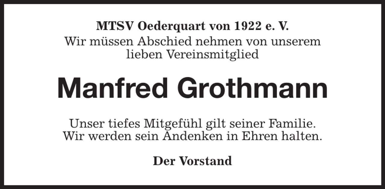 <p>MTSV Oederquart von 1922 e. V.<br />Wir müssen Abschied nehmen von unserem<br />lieben Vereinsmitglied<br />Manfred Grothmann<br />Unser tiefes Mitgefühl gilt seiner Familie.<br />Wir werden sein Andenken in Ehren halten.</p><p>Der Vorstand</p>
