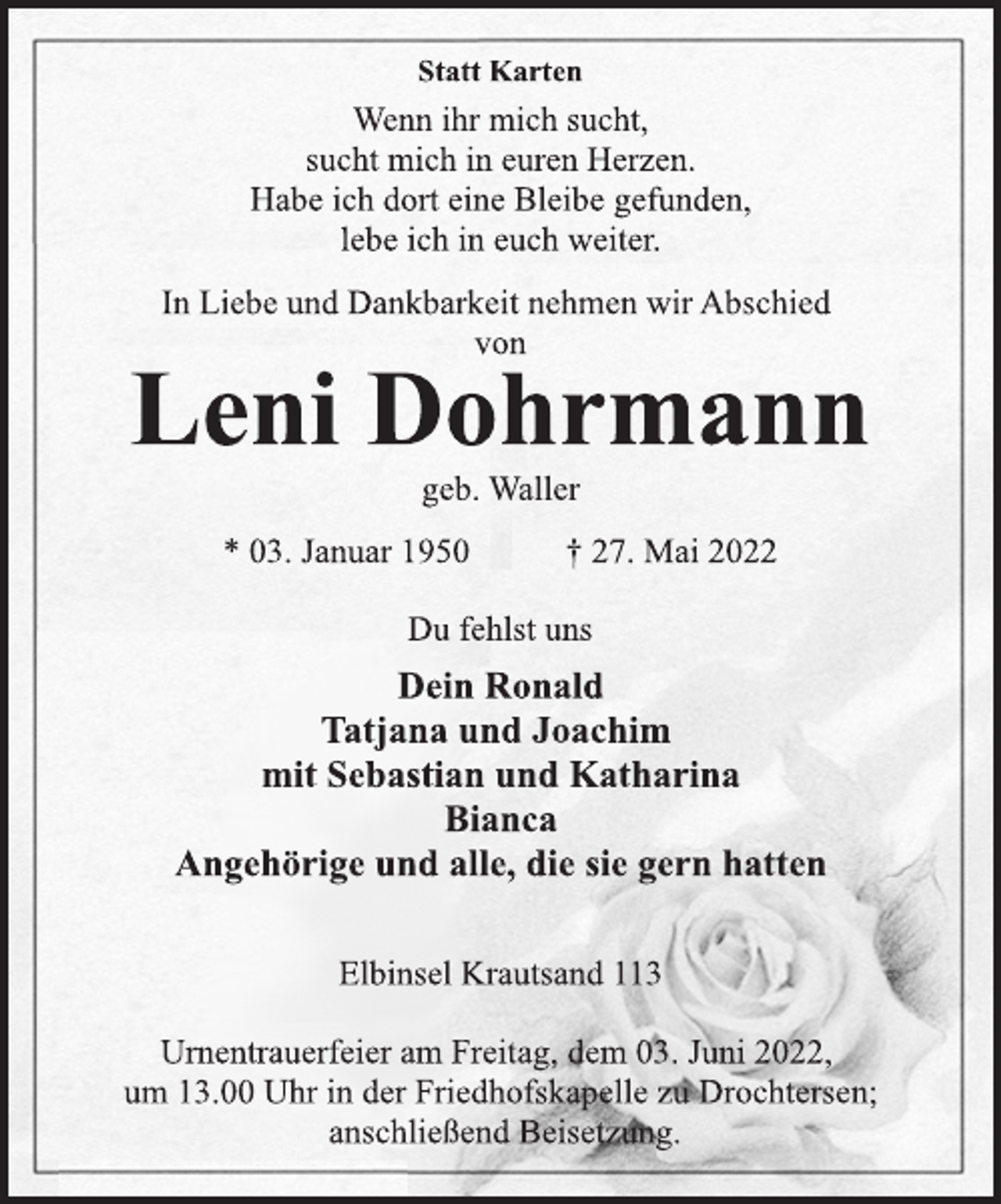 <p>Statt Karten<br />Wenn ihr mich sucht,<br />sucht mich in euren Herzen.<br />Habe ich dort eine Bleibe gefunden,<br />lebe ich in euch weiter.<br />In Liebe und Dankbarkeit nehmen wir Abschied<br />von<br />Leni Dohrmann<br />geb. Waller<br />* 03. Januar 1950 † 27. Mai 2022<br />Du fehlst uns<br />Dein Ronald<br />Tatjana und Joachim<br />mit Sebastian und Katharina<br />Bianca<br />Angehörige und alle, die sie gern hatten</p>
<p>Elbinsel Krautsand 113<br />Urnentrauerfeier am Freitag, dem 03. Juni 2022,<br />um 13.00 Uhr in der Friedhofskapelle zu Drochtersen;<br />anschließend Beisetzung.</p>