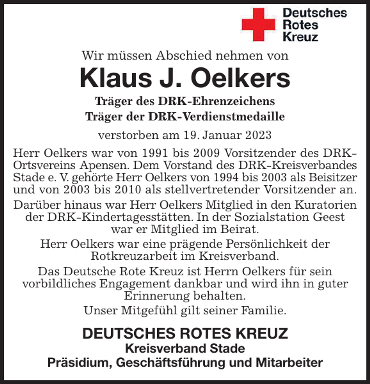 <p>Wir müssen Abschied nehmen von<br />Klaus J. Oelkers<br />Träger des DRK-Ehrenzeichens<br />Träger der DRK-Verdienstmedaille<br />verstorben am 19. Januar 2023<br />Herr Oelkers war von 1991 bis 2009 Vorsitzender des DRK-<br />Ortsvereins Apensen. Dem Vorstand des DRK-Kreisverbandes<br />Stade e. V. gehörte Herr Oelkers von 1994 bis 2003 als Beisitzer<br />und von 2003 bis 2010 als stellvertretender Vorsitzender an.<br />Darüber hinaus war Herr Oelkers Mitglied in den Kuratorien der DRK-Kindertagesstätten. In der Sozialstation Geest war er Mitglied im Beirat.<br />Herr Oelkers war eine prägende Persönlichkeit der<br />Rotkreuzarbeit im Kreisverband.<br />Das Deutsche Rote Kreuz ist Herrn Oelkers für sein<br />vorbildliches Engagement dankbar und wird ihn in guter Erinnerung behalten.<br />Unser Mitgefühl gilt seiner Familie.<br />DEUTSCHES ROTES KREUZ<br />Kreisverband Stade<br />Präsidium, Geschäftsführung und Mitarbeiter</p>