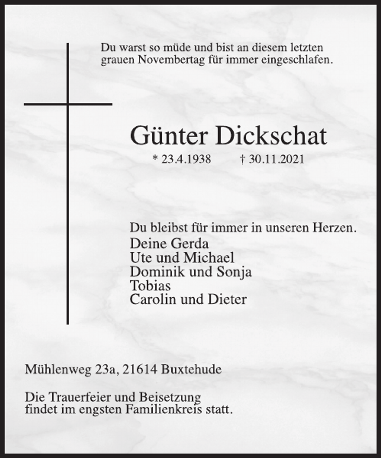 <p>Du warst so müde und bist an diesem letzten<br />grauen Novembertag für immer eingeschlafen.<br />Günter Dickschat<br />* 23.4.1938 † 30.11.2021<br />Du bleibst für immer in unseren Herzen.<br />Deine Gerda<br />Ute und Michael<br />Dominik und Sonja<br />Tobias<br />Carolin und Dieter<br />Mühlenweg 23a, 21614 Buxtehude<br />Die Trauerfeier und Beisetzung<br />findet im engsten Familienkreis statt.</p>