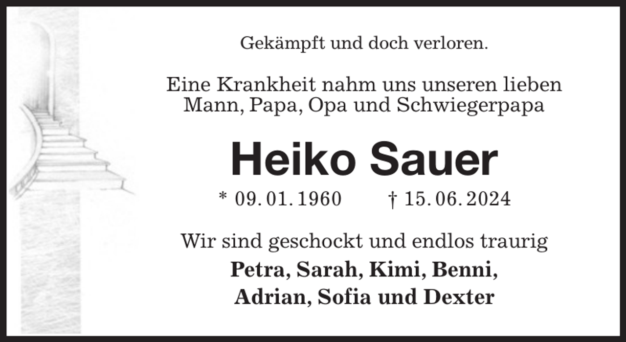 <p>Gekämpft und doch verloren.<br />Eine Krankheit nahm uns unseren lieben<br />Mann, Papa, Opa und Schwiegerpapa<br />Heiko Sauer<br />* 09. 01. 1960 † 15. 06. 2024<br />Wir sind geschockt und endlos traurig<br />Petra, Sarah, Kimi, Benni,<br />Adrian, Sofia und Dexter</p>