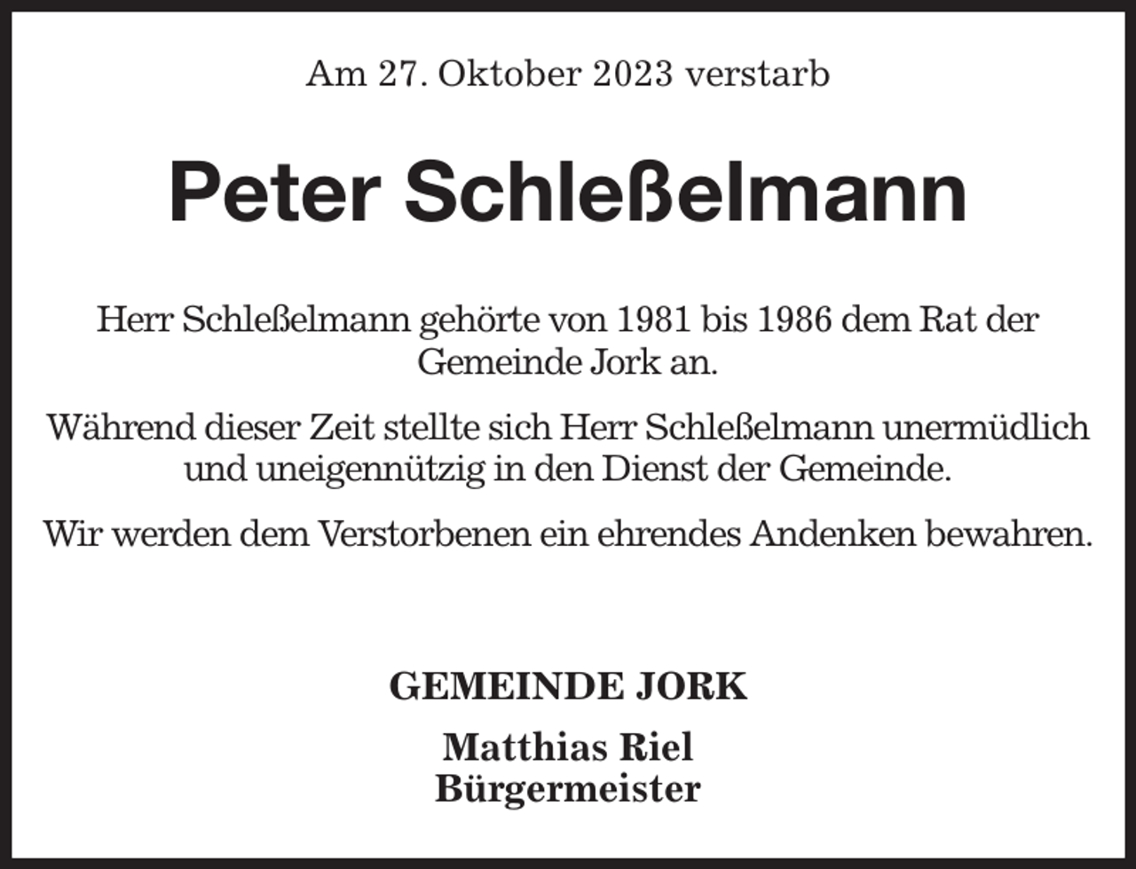 <p>Am 27. Oktober 2023 verstarb<br />Peter Schleßelmann<br />Herr Schleßelmann gehörte von 1981 bis 1986 dem Rat der<br />Gemeinde Jork an.</p><p>Während dieser Zeit stellte sich Herr Schleßelmann unermüdlich und uneigennützig in den Dienst der Gemeinde.</p><p>Wir werden dem Verstorbenen ein ehrendes Andenken bewahren.</p><p>GEMEINDE JORK<br />Matthias Riel<br />Bürgermeister</p>