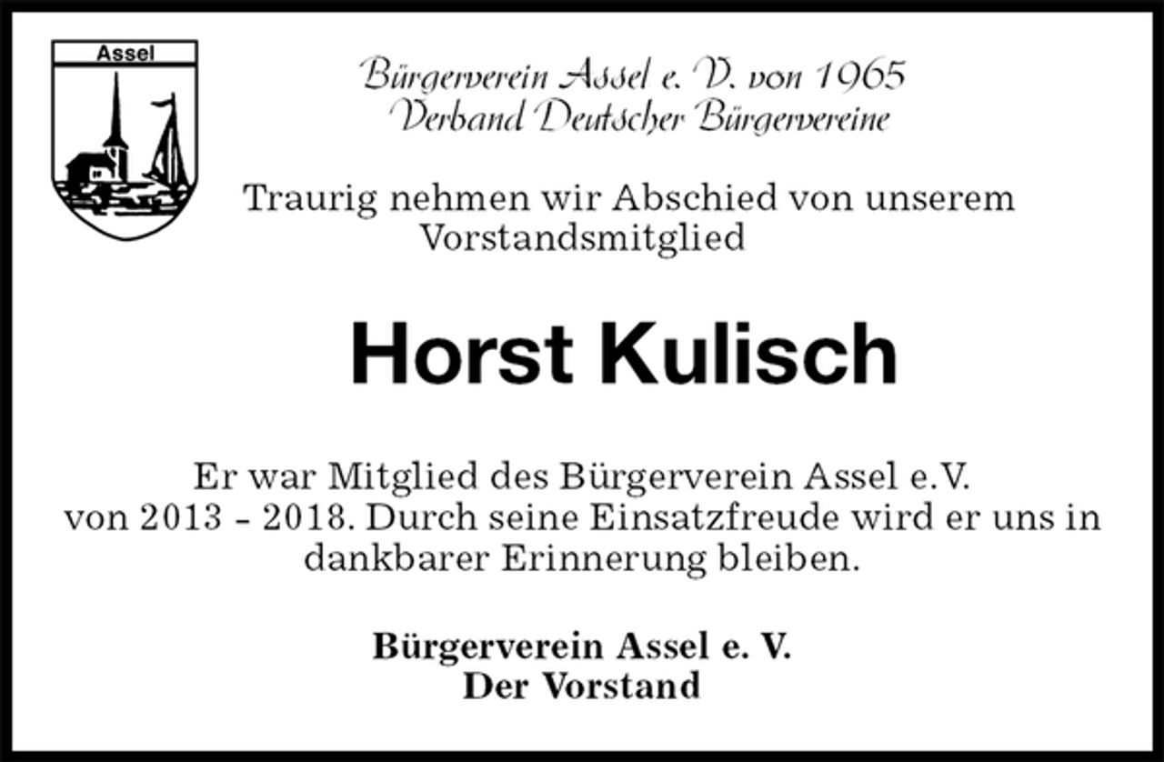 <p>Horst Kulisch<br />Er war Mitglied des Bürgerverein Assel e.V.<br />von 2013 - 2018. Durch seine Einsatzfreude wird er uns in dankbarer Erinnerung bleiben.<br />Bürgerverein Assel e. V.<br />Der Vorstand<br />Bürgerverein Assel e. V. von 1965<br />Verband Deutscher Bürgervereine<br />Traurig nehmen wir Abschied von unserem<br />Vorstandsmitglied</p>