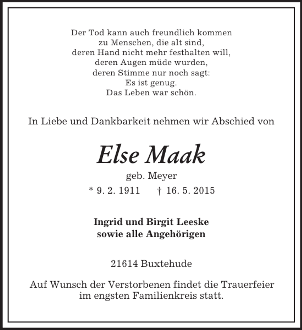 <p>Der Tod kann auch freundlich kommen<br />zu Menschen, die alt sind,<br />deren Hand nicht mehr festhalten will,<br />deren Augen müde wurden,<br />deren Stimme nur noch sagt:<br />Es ist genug.<br />Das Leben war schön.<br />In Liebe und Dankbarkeit nehmen wir Abschied von<br />Else Maak<br />geb. Meyer<br />* 9. 2. 1911 † 16. 5. 2015<br />Ingrid und Birgit Leeske<br />sowie alle Angehörigen<br />21614 Buxtehude</p><p>Auf Wunsch der Verstorbenen findet die Trauerfeier<br />im engsten Familienkreis statt.</p>