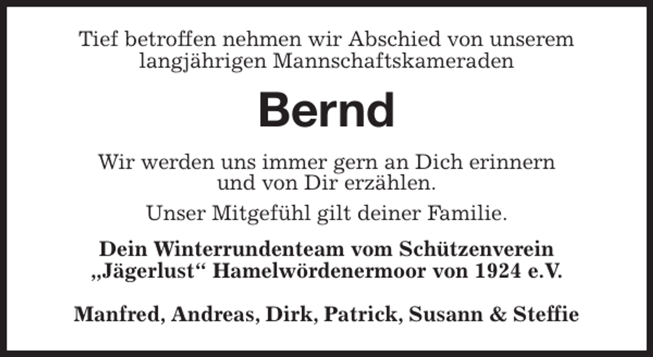 <p>Tief betroffen nehmen wir Abschied von unserem<br />langjährigen Mannschaftskameraden<br />Bernd<br />Wir werden uns immer gern an Dich erinnern<br />und von Dir erzählen.<br />Unser Mitgefühl gilt deiner Familie.<br />Dein Winterrundenteam vom Schützenverein<br />„Jägerlust“ Hamelwördenermoor von 1924 e.V.</p>
<p>Manfred, Andreas, Dirk, Patrick, Susann &amp; Steffie</p>