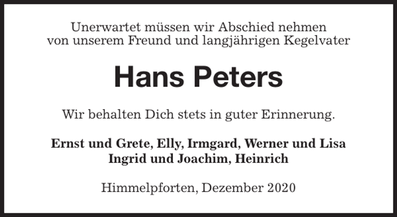 <p>Unerwartet müssen wir Abschied nehmen<br />von unserem Freund und langjährigen Kegelvater<br />Hans Peters<br />Wir behalten Dich stets in guter Erinnerung.<br />Ernst und Grete, Elly, Irmgard, Werner und Lisa<br />Ingrid und Joachim, Heinrich<br />Himmelpforten, Dezember 2020</p>