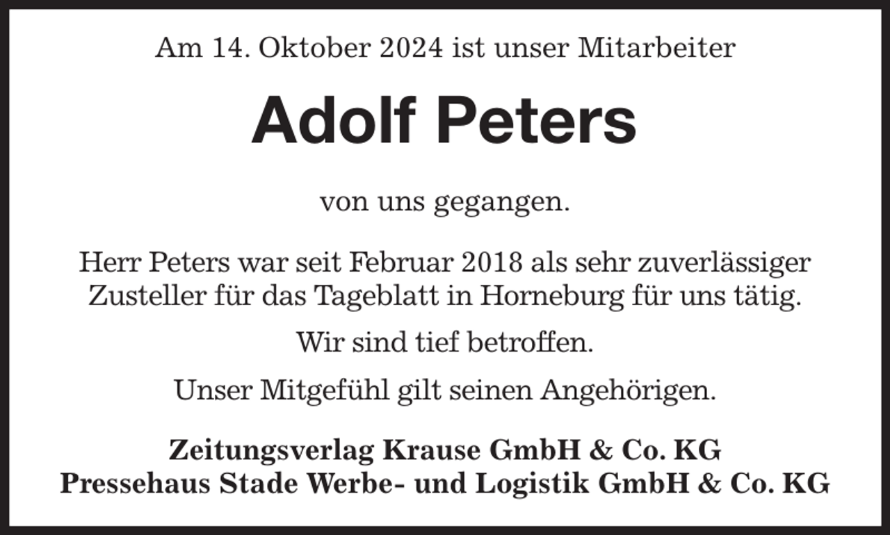 <p>Am 14. Oktober 2024 ist unser Mitarbeiter<br />Adolf Peters<br />Zeitungsverlag Krause GmbH &amp; Co. KG<br />Pressehaus Stade Werbe- und Logistik GmbH &amp; Co. KG<br />von uns gegangen.<br />Herr Peters war seit Februar 2018 als sehr zuverlässiger<br />Zusteller für das Tageblatt in Horneburg für uns tätig.<br />Wir sind tief betroffen.<br />Unser Mitgefühl gilt seinen Angehörigen.</p>