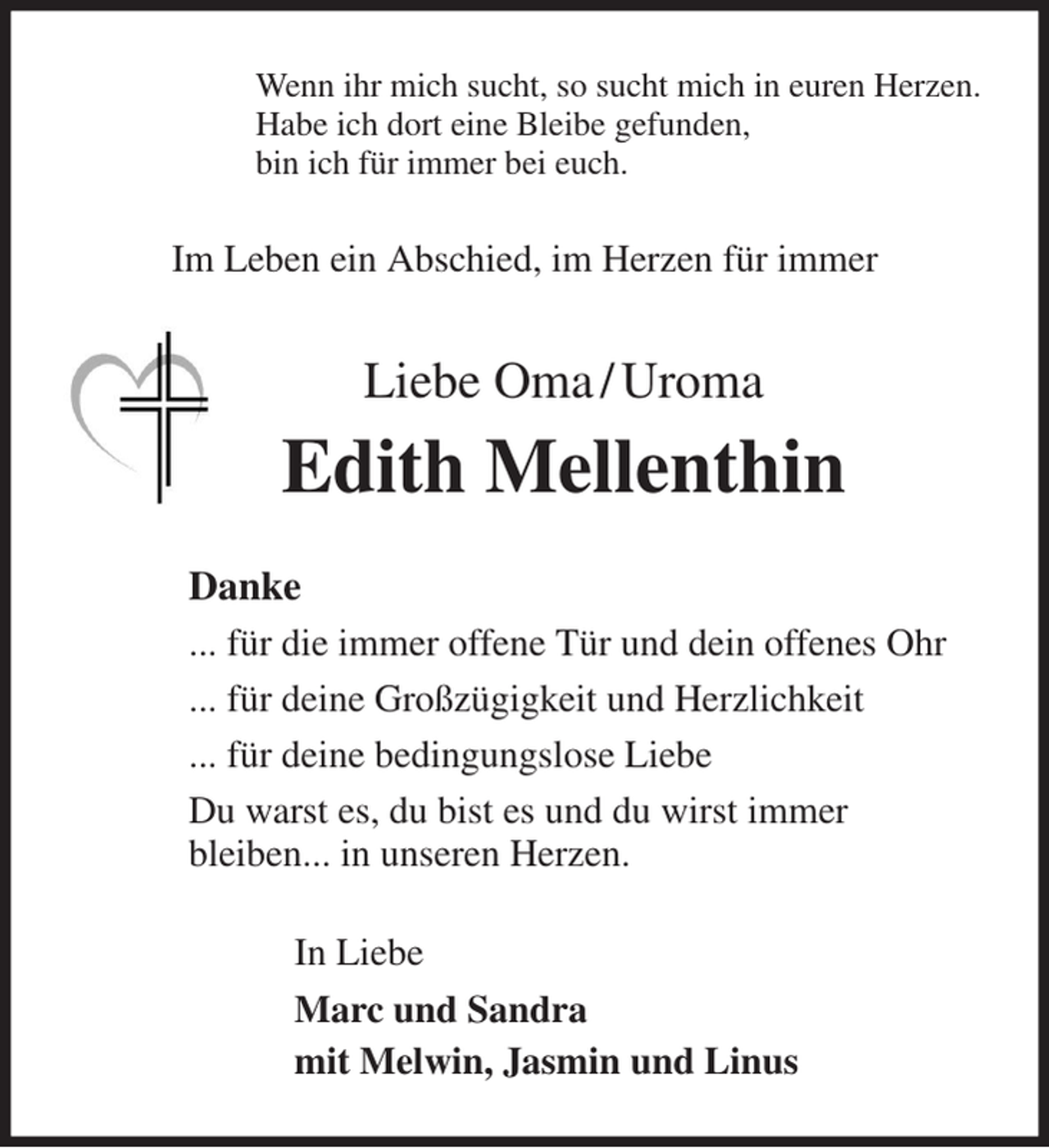 <p>Wenn ihr mich sucht, so sucht mich in euren Herzen.<br />Habe ich dort eine Bleibe gefunden,<br />bin ich für immer bei euch.<br />Im Leben ein Abschied, im Herzen für immer<br />Liebe Oma / Uroma<br />Edith Mellenthin<br />Danke<br />... für die immer offene Tür und dein offenes Ohr<br />... für deine Großzügigkeit und Herzlichkeit<br />... für deine bedingungslose Liebe<br />Du warst es, du bist es und du wirst immer<br />bleiben... in unseren Herzen.<br />In Liebe<br />Marc und Sandra<br />mit Melwin, Jasmin und Linus</p>