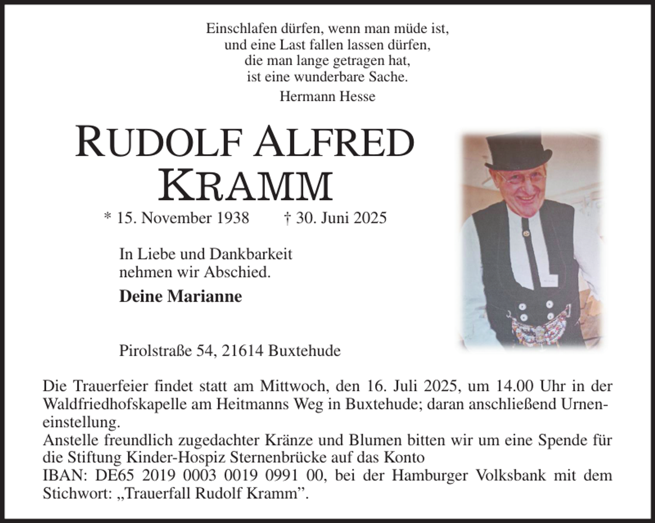 <p>Einschlafen dürfen, wenn man müde ist,<br />und eine Last fallen lassen dürfen,<br />die man lange getragen hat,<br />ist eine wunderbare Sache.<br />Hermann Hesse<br />RUDOLF ALFRED<br />KRAMM<br />* 15. November 1938 † 30. Juni 2025<br />In Liebe und Dankbarkeit<br />nehmen wir Abschied.<br />Deine Marianne</p><p>Pirolstraße 54, 21614 Buxtehude<br />Die Trauerfeier findet statt am Mittwoch, den 16. Juli 2025, um 14.00 Uhr in der<br />Waldfriedhofskapelle am Heitmanns Weg in Buxtehude; daran anschließend Urneneinstellung.<br />Anstelle freundlich zugedachter Kränze und Blumen bitten wir um eine Spende für<br />die Stiftung Kinder-Hospiz Sternenbrücke auf das Konto<br />IBAN: DE65 2019 0003 0019 0991 00, bei der Hamburger Volksbank mit dem<br />Stichwort: „Trauerfall Rudolf Kramm”.</p>