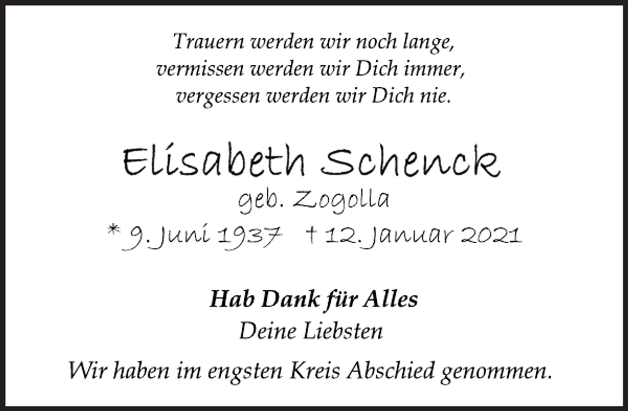 <p>Trauern werden wir noch lange,<br />vermissen werden wir Dich immer,<br />vergessen werden wir Dich nie.<br />Elisabeth Schenck<br />geb. Zogolla<br />* 9. Juni 1937 † 12. Januar 2021<br />Hab Dank für Alles<br />Deine Liebsten<br />Wir haben im engsten Kreis Abschied genommen.</p>