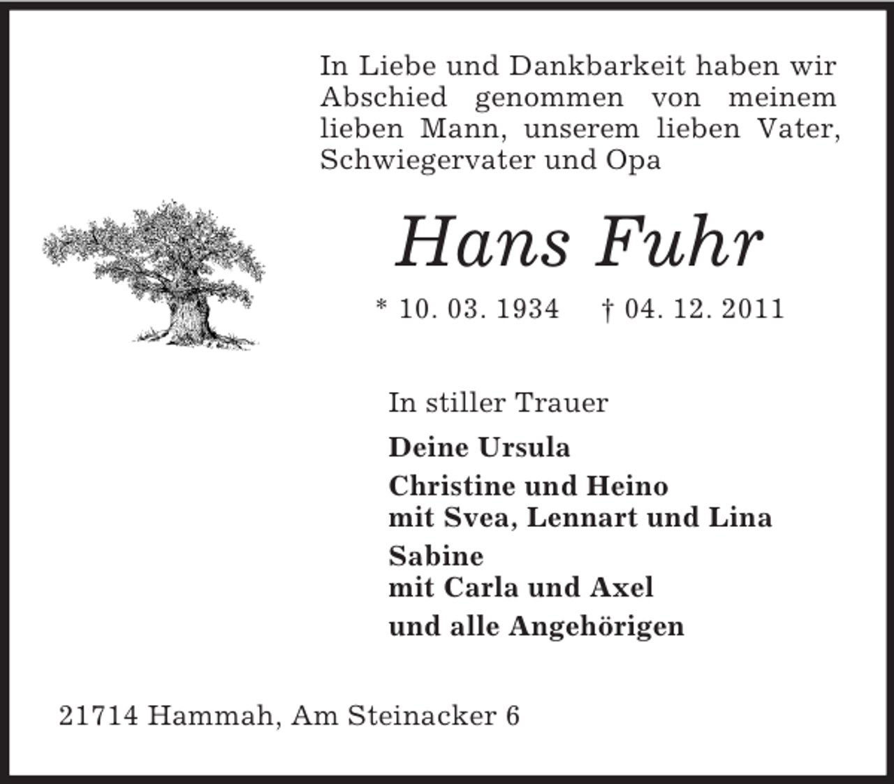 <p>In Liebe und Dankbarkeit haben wir<br />Abschied genommen von meinem<br />lieben Mann, unserem lieben Vater,<br />Schwiegervater und Opa</p><p>Hans Fuhr<br />* 10. 03. 1934</p><p>† 04. 12. 2011</p><p>In stiller Trauer<br />Deine Ursula<br />Christine und Heino<br />mit Svea, Lennart und Lina<br />Sabine<br />mit Carla und Axel<br />und alle Angehörigen<br />21714 Hammah, Am Steinacker 6</p>