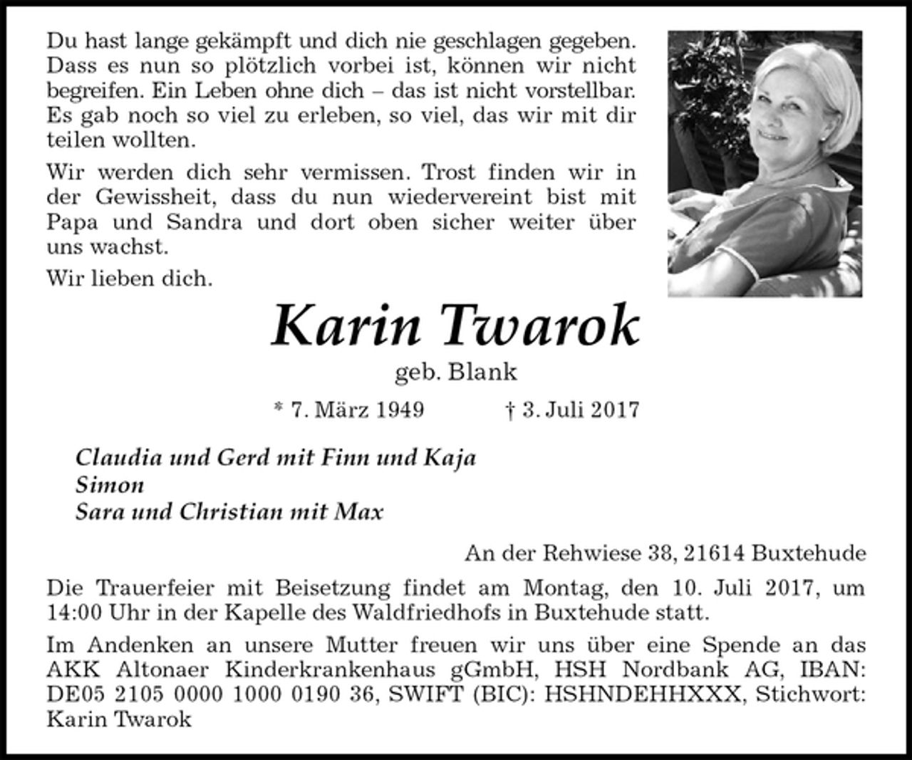 <p>Du hast lange gekämpft und dich nie geschlagen gegeben.<br />Dass es nun so plötzlich vorbei ist, können wir nicht<br />begreifen. Ein Leben ohne dich – das ist nicht vorstellbar.<br />Es gab noch so viel zu erleben, so viel, das wir mit dir<br />teilen wollten.<br />Wir werden dich sehr vermissen. Trost finden wir in<br />der Gewissheit, dass du nun wiedervereint bist mit<br />Papa und Sandra und dort oben sicher weiter über<br />uns wachst.<br />Wir lieben dich.<br />Karin Twarok<br />geb. Blank<br />* 7. März 1949 † 3. Juli 2017<br />Claudia und Gerd mit Finn und Kaja<br />Simon<br />Sara und Christian mit Max<br />An der Rehwiese 38, 21614 Buxtehude<br />Die Trauerfeier mit Beisetzung findet am Montag, den 10. Juli 2017, um<br />14:00 Uhr in der Kapelle des Waldfriedhofs in Buxtehude statt.<br />Im Andenken an unsere Mutter freuen wir uns über eine Spende an das<br />AKK Altonaer Kinderkrankenhaus gGmbH, HSH Nordbank AG, IBAN:<br />DE05 2105 0000 1000 0190 36, SWIFT (BIC): HSHNDEHHXXX, Stichwort:<br />Karin Twarok</p>