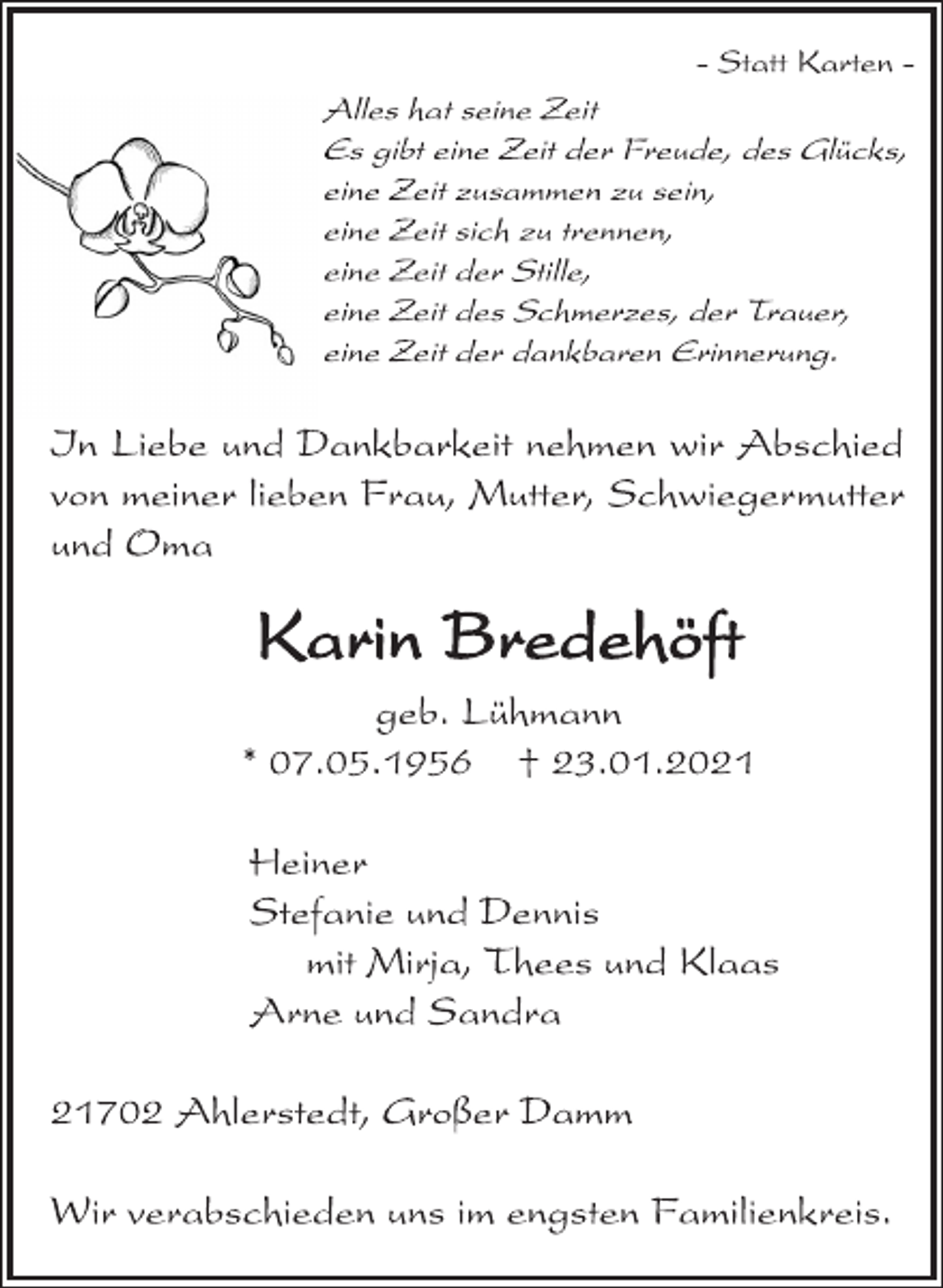 <p>- Statt Karten -<br />Alles hat seine Zeit<br />Es gibt eine Zeit der Freude, des Glücks,<br />eine Zeit zusammen zu sein,<br />eine Zeit sich zu trennen,<br />eine Zeit der Stille,<br />eine Zeit des Schmerzes, der Trauer,<br />eine Zeit der dankbaren Erinnerung.<br />In Liebe und Dankbarkeit nehmen wir Abschied<br />von meiner lieben Frau, Mutter, Schwiegermutter<br />und Oma<br />Karin Bredehöft<br />geb. Lühmann<br />* 07.05.1956 † 23.01.2021<br />Heiner<br />Stefanie und Dennis<br />mit Mirja, Thees und Klaas<br />Arne und Sandra<br />21702 Ahlerstedt, Großer Damm<br />Wir verabschieden uns im engsten Familienkreis.</p>