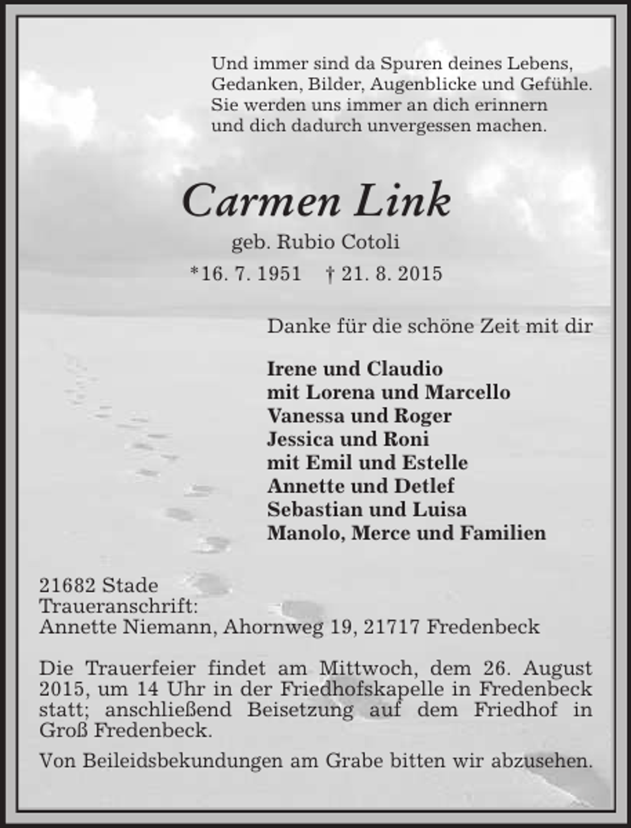 <p>Und immer sind da Spuren deines Lebens,<br />Gedanken, Bilder, Augenblicke und Gefühle.<br />Sie werden uns immer an dich erinnern<br />und dich dadurch unvergessen machen.<br />Carmen Link<br />geb. Rubio Cotoli<br />*16. 7. 1951 † 21. 8. 2015<br />Danke für die schöne Zeit mit dir</p>
<p>Irene und Claudio<br />mit Lorena und Marcello<br />Vanessa und Roger<br />Jessica und Roni<br />mit Emil und Estelle<br />Annette und Detlef<br />Sebastian und Luisa<br />Manolo, Merce und Familien<br />21682 Stade<br />Traueranschrift:<br />Annette Niemann, Ahornweg 19, 21717 Fredenbeck</p>
<p>Die Trauerfeier findet am Mittwoch, dem 26. August 2015, um 14 Uhr in der Friedhofskapelle in Fredenbeck statt; anschließend Beisetzung auf dem Friedhof in<br />Groß Fredenbeck.<br />Von Beileidsbekundungen am Grabe bitten wir abzusehen.</p>