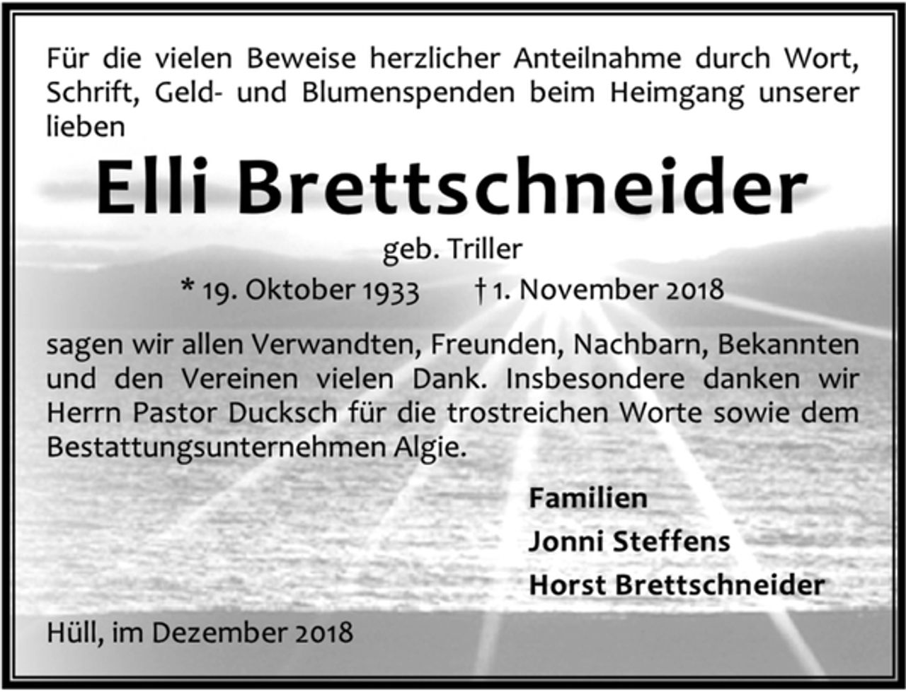 <p>Für die vielen Beweise herzlicher Anteilnahme durch Wort,<br />Schrift, Geld- und Blumenspenden beim Heimgang unserer<br />lieben<br />Elli Brettschneider<br />geb. Triller<br />* 19. Oktober 1933 † 1. November 2018<br />sagen wir allen Verwandten, Freunden, Nachbarn, Bekannten<br />und den Vereinen vielen Dank. Insbesondere danken wir<br />Herrn Pastor Ducksch für die trostreichen Worte sowie dem<br />Bestattungsunternehmen Algie.<br />Familien<br />Jonni Steffens<br />Horst Brettschneider<br />Hüll, im Dezember 2018</p>