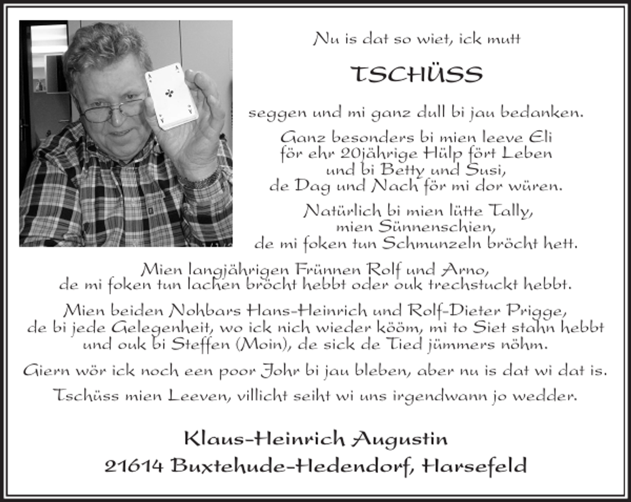 <p>Nu is dat so wiet, ick mutt</p>
<p>TSCHÜSS</p>
<p>seggen und mi ganz dull bi jau bedanken.<br />Ganz besonders bi mien leeve Eli<br />för ehr 20jährige Hülp fört Leben<br />und bi Betty und Susi,<br />de Dag und Nach för mi dor würen.<br />Natürlich bi mien lütte Tally,<br />mien Sünnenschien,<br />de mi foken tun Schmunzeln bröcht hett.<br />Mien langjährigen Frünnen Rolf und Arno,<br />de mi foken tun lachen bröcht hebbt oder ouk trechstuckt hebbt.<br />Mien beiden Nohbars Hans-Heinrich und Rolf-Dieter Prigge,<br />de bi jede Gelegenheit, wo ick nich wieder kööm, mi to Siet stahn hebbt<br />und ouk bi Steffen (Moin), de sick de Tied jümmers nöhm.<br />Giern wör ick noch een poor Johr bi jau bleben, aber nu is dat wi dat is.<br />Tschüss mien Leeven, villicht seiht wi uns irgendwann jo wedder.</p>
<p>Klaus-Heinrich Augustin<br />21614 Buxtehude-Hedendorf, Harsefeld</p>