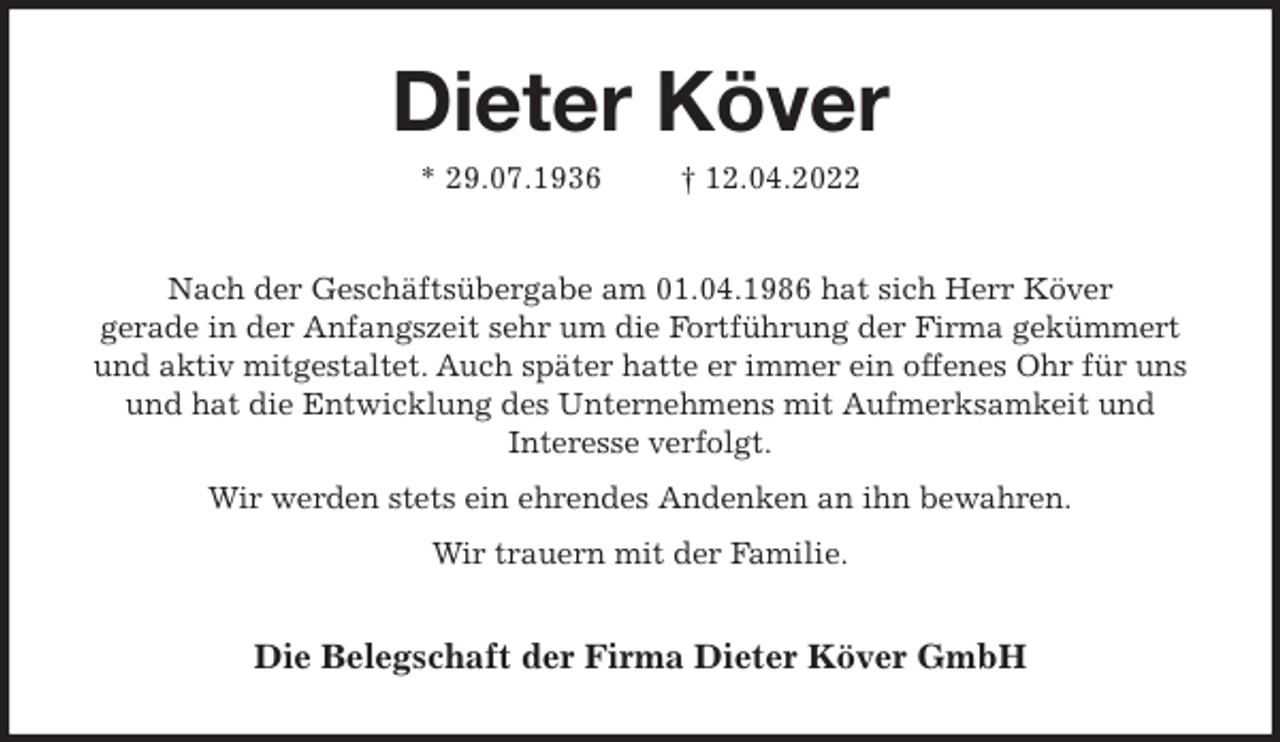 <p>Dieter Köver<br />* 29.07.1936 † 12.04.2022<br />Nach der Geschäftsübergabe am 01.04.1986 hat sich Herr Köver<br />gerade in der Anfangszeit sehr um die Fortführung der Firma gekümmert<br />und aktiv mitgestaltet. Auch später hatte er immer ein offenes Ohr für uns<br />und hat die Entwicklung des Unternehmens mit Aufmerksamkeit und<br />Interesse verfolgt.<br />Wir werden stets ein ehrendes Andenken an ihn bewahren.<br />Wir trauern mit der Familie.<br />Die Belegschaft der Firma Dieter Köver GmbH</p>