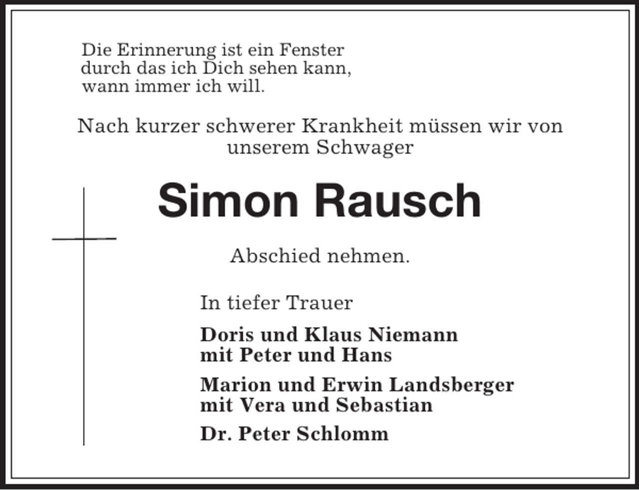 <p>Die Erinnerung ist ein Fenster<br />durch das ich Dich sehen kann,<br />wann immer ich will.<br />Nach kurzer schwerer Krankheit müssen wir von<br />unserem Schwager<br />Simon Rausch<br />Abschied nehmen.<br />In tiefer Trauer<br />Doris und Klaus Niemann<br />mit Peter und Hans<br />Marion und Erwin Landsberger<br />mit Vera und Sebastian<br />Dr. Peter Schlomm</p>
