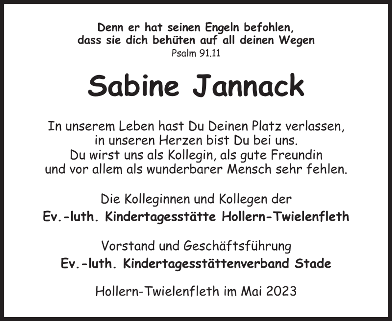 <p>Denn er hat seinen Engeln befohlen,<br />dass sie dich behüten auf all deinen Wegen<br />Psalm 91.11<br />Sabine Jannack<br />In unserem Leben hast Du Deinen Platz verlassen,<br />in unseren Herzen bist Du bei uns.<br />Du wirst uns als Kollegin, als gute Freundin<br />und vor allem als wunderbarer Mensch sehr fehlen.<br />Die Kolleginnen und Kollegen der<br />Ev.-luth. Kindertagesstätte Hollern-Twielenfleth</p><p>Vorstand und Geschäftsführung<br />Ev.-luth. Kindertagesstättenverband Stade<br />Hollern-Twielenfleth im Mai 2023</p>