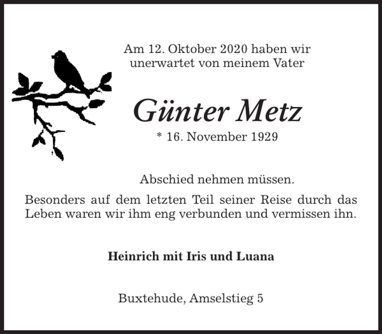 <p>Am 12. Oktober 2020 haben wir<br />unerwartet von meinem Vater<br />Günter Metz<br />* 16. November 1929<br />Abschied nehmen müssen.<br />Besonders auf dem letzten Teil seiner Reise durch das Leben waren wir ihm eng verbunden und vermissen ihn.<br />Heinrich mit Iris und Luana<br />Buxtehude, Amselstieg 5</p>