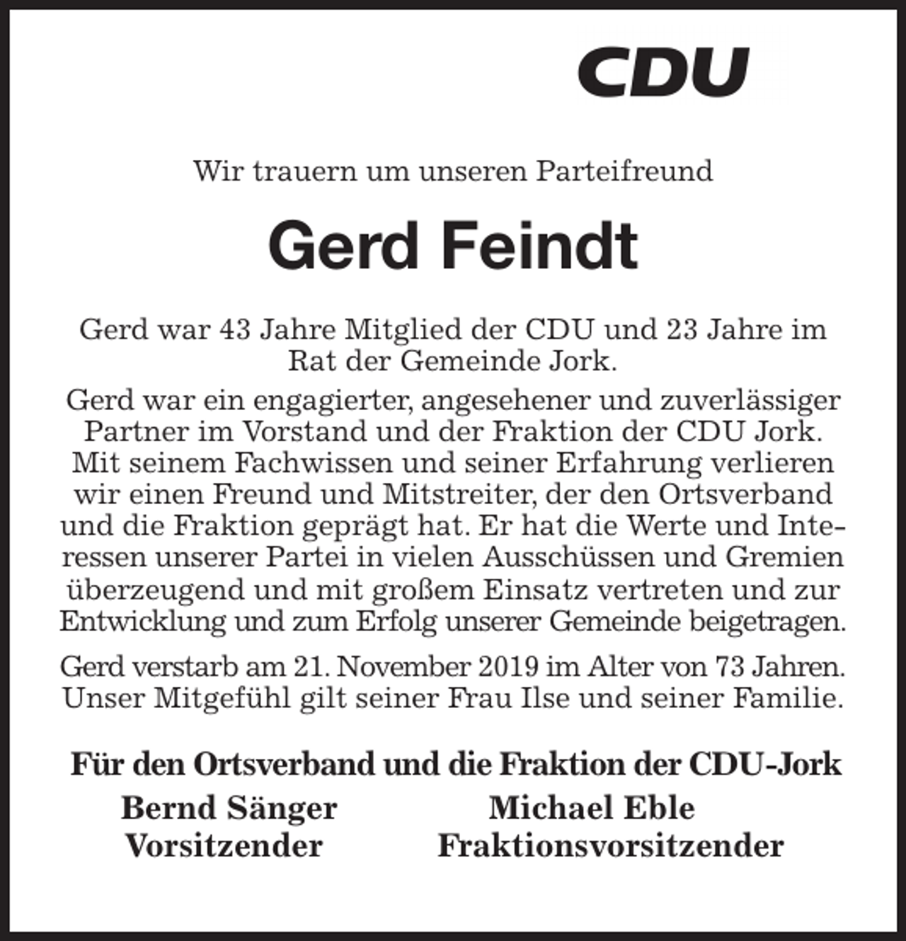 <p>Wir trauern um unseren Parteifreund<br />Gerd Feindt<br />Gerd war 43 Jahre Mitglied der CDU und 23 Jahre im Rat der Gemeinde Jork.<br />Gerd war ein engagierter, angesehener und zuverlässiger Partner im Vorstand und der Fraktion der CDU Jork. Mit seinem Fachwissen und seiner Erfahrung verlieren wir einen Freund und Mitstreiter, der den Ortsverband und die Fraktion geprägt hat. Er hat die Werte und Interessen unserer Partei in vielen Ausschüssen und Gremien überzeugend und mit großem Einsatz vertreten und zur Entwicklung und zum Erfolg unserer Gemeinde beigetragen.<br />Gerd verstarb am 21. November 2019 im Alter von 73 Jahren.<br />Unser Mitgefühl gilt seiner Frau Ilse und seiner Familie.<br />Für den Ortsverband und die Fraktion der CDU-Jork<br />Bernd Sänger Michael Eble<br />Vorsitzender Fraktionsvorsitzender</p>
