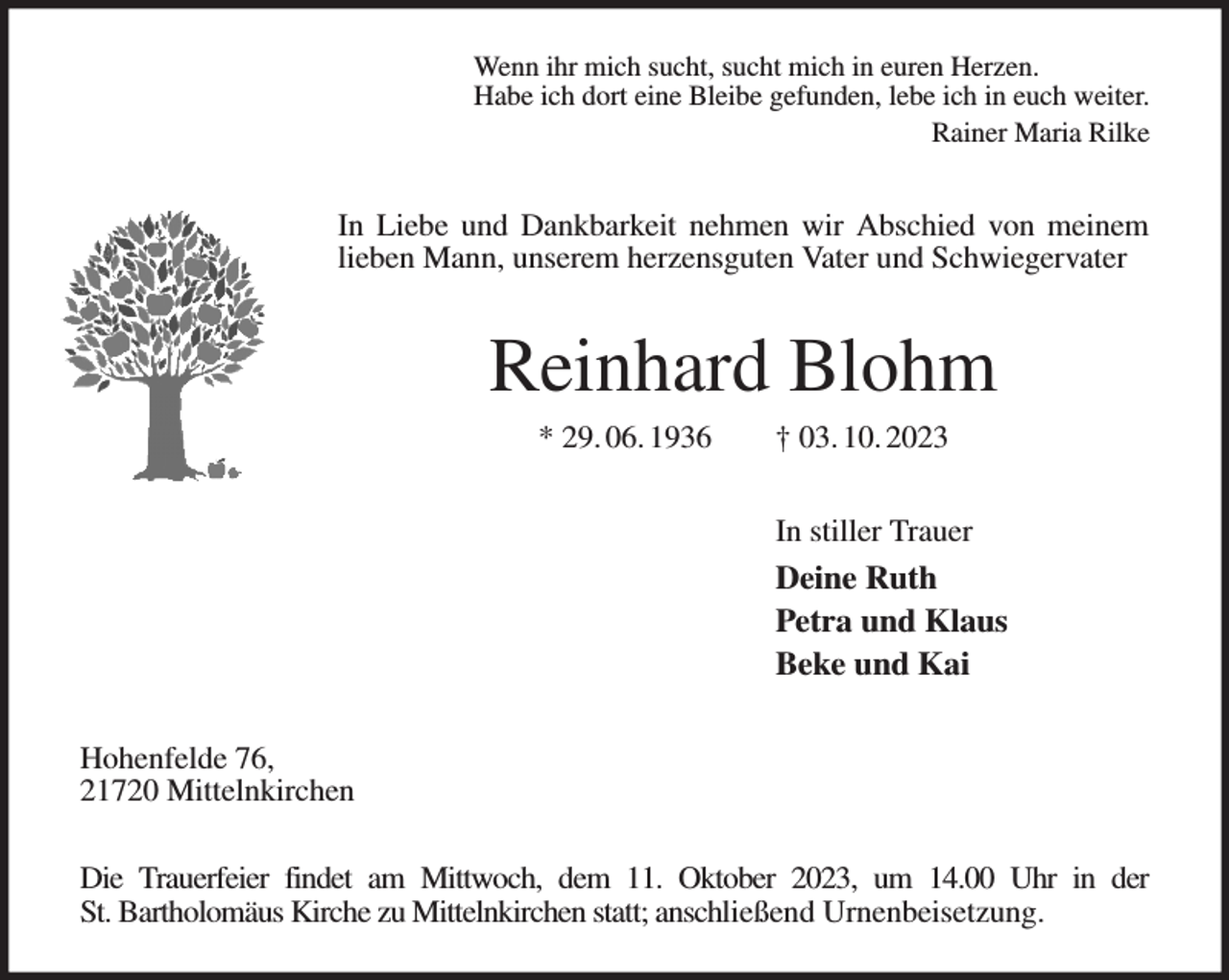 <p>Wenn ihr mich sucht, sucht mich in euren Herzen.<br />Habe ich dort eine Bleibe gefunden, lebe ich in euch weiter.<br />Rainer Maria Rilke<br />In Liebe und Dankbarkeit nehmen wir Abschied von meinem lieben Mann, unserem herzensguten Vater und Schwiegervater<br />Reinhard Blohm<br />* 29. 06. 1936 † 03. 10. 2023<br />In stiller Trauer<br />Deine Ruth<br />Petra und Klaus<br />Beke und Kai<br />Hohenfelde 76,<br />21720 Mittelnkirchen</p><p>Die Trauerfeier findet am Mittwoch, dem 11. Oktober 2023, um 14.00 Uhr in der<br />St. Bartholomäus Kirche zu Mittelnkirchen statt; anschließend Urnenbeisetzung.</p>