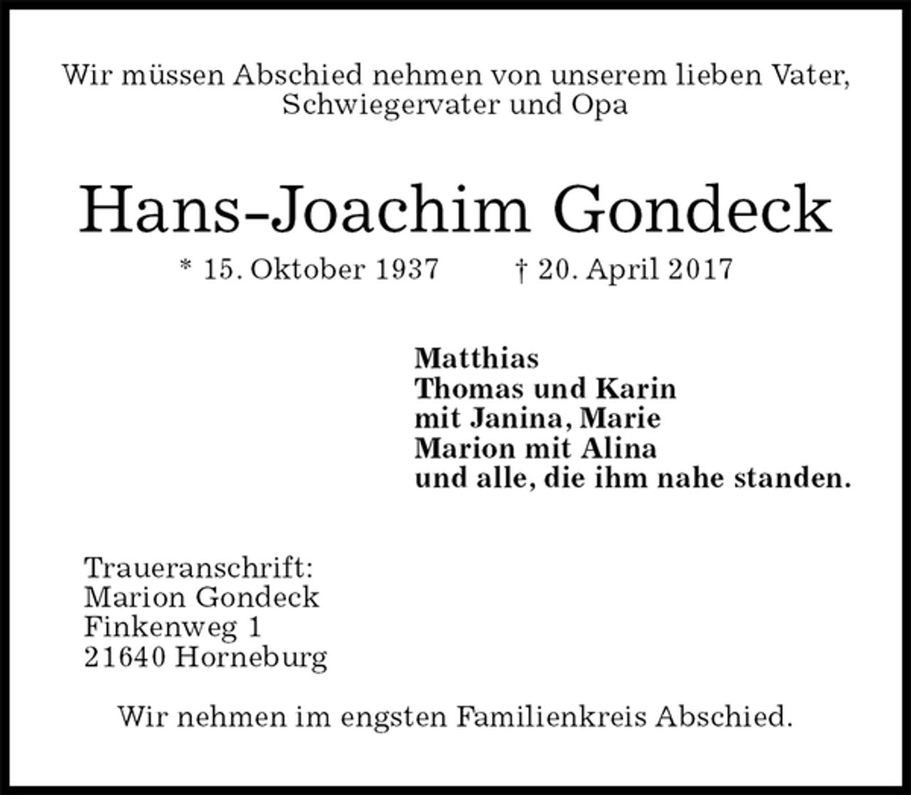 <p>Wir müssen Abschied nehmen von unserem lieben Vater,<br />Schwiegervater und Opa<br />Hans-Joachim Gondeck<br />* 15. Oktober 1937 † 20. April 2017<br />Matthias<br />Thomas und Karin<br />mit Janina, Marie<br />Marion mit Alina<br />und alle, die ihm nahe standen.<br />Traueranschrift:<br />Marion Gondeck<br />Finkenweg 1<br />21640 Horneburg</p><p>Wir nehmen im engsten Familienkreis Abschied.</p>