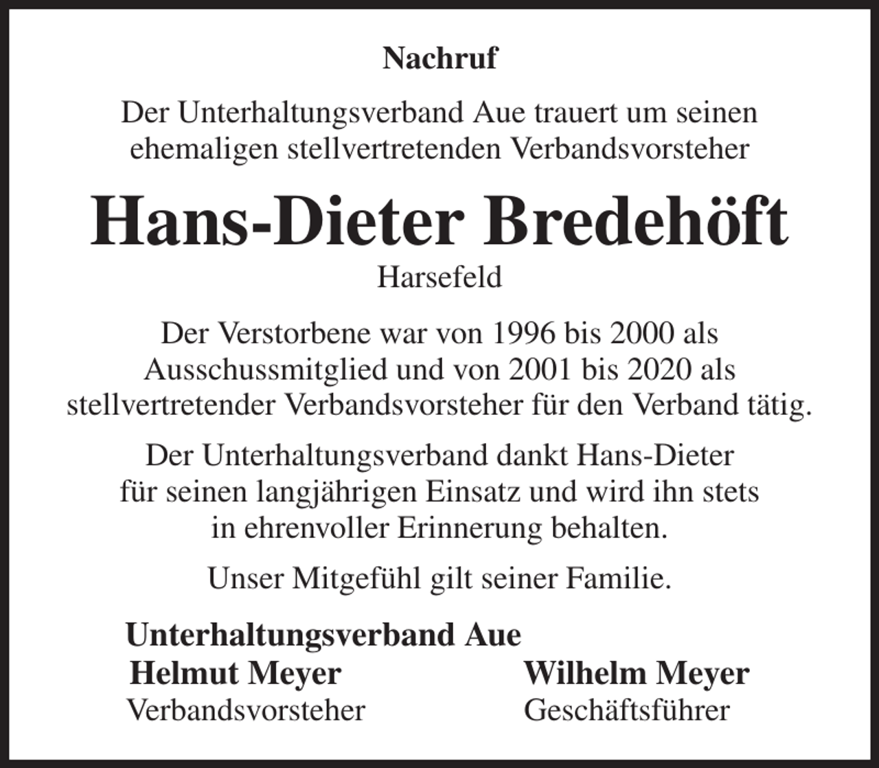 <p>Nachruf<br />Der Unterhaltungsverband Aue trauert um seinen<br />ehemaligen stellvertretenden Verbandsvorsteher<br />Hans-Dieter Bredehöft<br />Harsefeld<br />Der Verstorbene war von 1996 bis 2000 als<br />Ausschussmitglied und von 2001 bis 2020 als<br />stellvertretender Verbandsvorsteher für den Verband tätig.<br />Der Unterhaltungsverband dankt Hans-Dieter<br />für seinen langjährigen Einsatz und wird ihn stets<br />in ehrenvoller Erinnerung behalten.<br />Unser Mitgefühl gilt seiner Familie.<br />Unterhaltungsverband Aue<br />Helmut Meyer Wilhelm Meyer<br />Verbandsvorsteher Geschäftsführer</p>