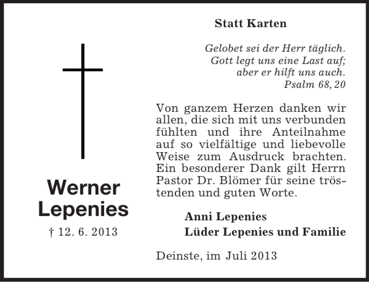 <p>Statt Karten<br />Gelobet sei der Herr täglich.<br />Gott legt uns eine Last auf;<br />aber er hilft uns auch.<br />Psalm 68, 20</p><p>Werner<br />Lepenies<br />† 12. 6. 2013</p><p>Von ganzem Herzen danken wir<br />allen, die sich mit uns verbunden<br />fühlten und ihre Anteilnahme<br />auf so vielfältige und liebevolle<br />Weise zum Ausdruck brachten.<br />Ein besonderer Dank gilt Herrn<br />Pastor Dr. Blömer für seine tröstenden und guten Worte.<br />Anni Lepenies<br />Lüder Lepenies und Familie<br />Deinste, im Juli 2013</p>