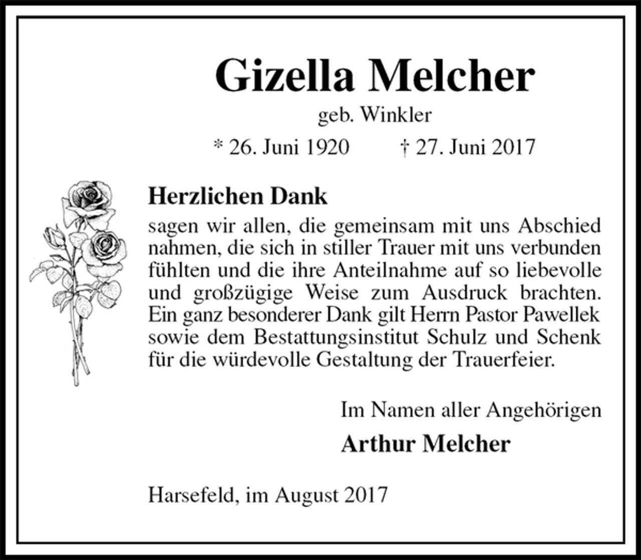 <p>Gizella Melcher<br />geb. Winkler<br />* 26. Juni 1920 † 27. Juni 2017<br />Herzlichen Dank<br />sagen wir allen, die gemeinsam mit uns Abschied nahmen, die sich in stiller Trauer mit uns verbunden<br />fühlten und die ihre Anteilnahme auf so liebevolle und großzügige Weise zum Ausdruck brachten. Ein ganz besonderer Dank gilt Herrn Pastor Pawellek<br />sowie dem Bestattungsinstitut Schulz und Schenk für die würdevolle Gestaltung der Trauerfeier.<br />Im Namen aller Angehörigen<br />Arthur Melcher<br />Harsefeld, im August 2017</p>