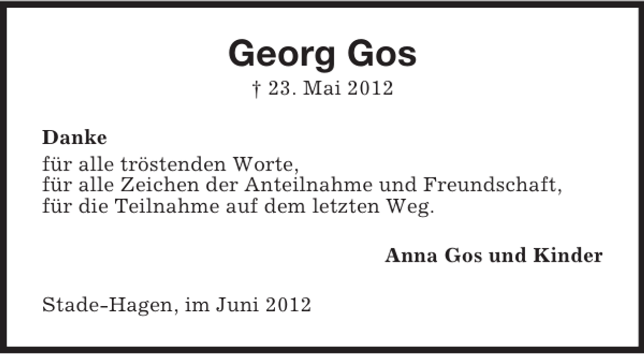 <p>Georg Gos<br />† 23. Mai 2012<br />Danke<br />für alle tröstenden Worte,<br />für alle Zeichen der Anteilnahme und Freundschaft,<br />für die Teilnahme auf dem letzten Weg.<br />Anna Gos und Kinder<br />Stade-Hagen, im Juni 2012</p>