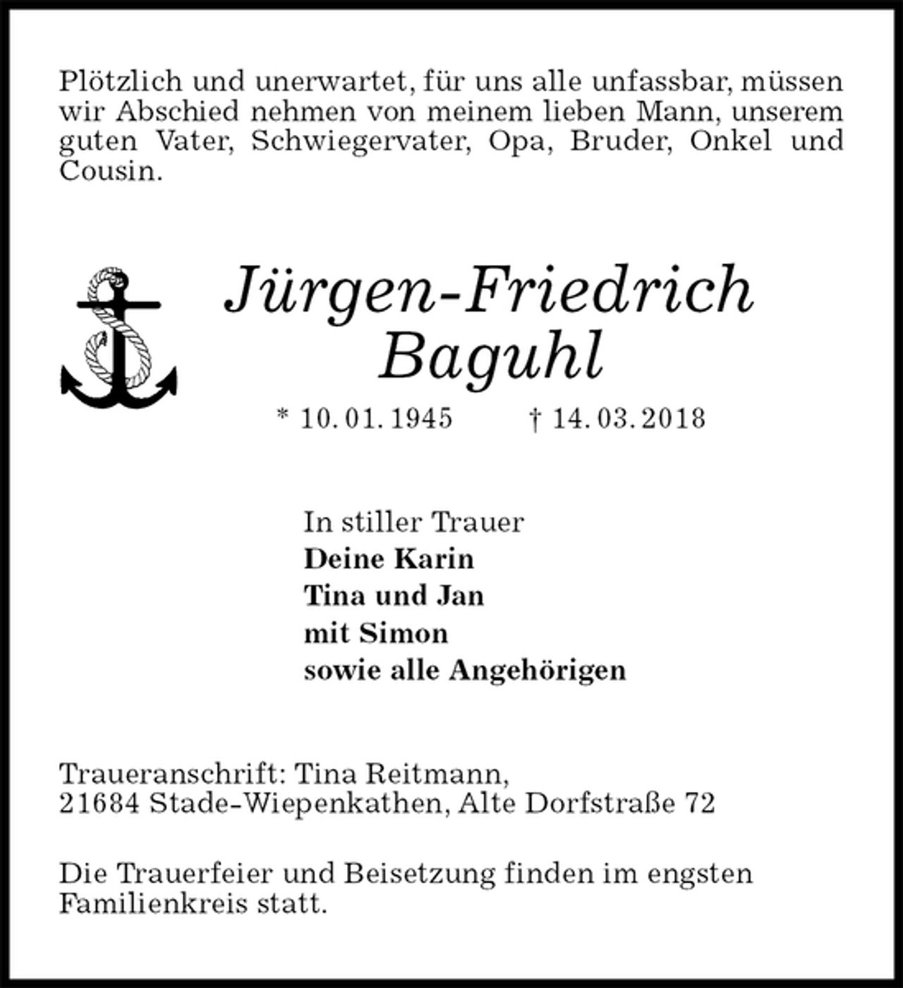 <p>Plötzlich und unerwartet, für uns alle unfassbar, müssen wir Abschied nehmen von meinem lieben Mann, unserem guten Vater, Schwiegervater, Opa, Bruder, Onkel und Cousin.<br />Jürgen-Friedrich<br />Baguhl<br />* 10. 01. 1945 † 14. 03. 2018<br />In stiller Trauer<br />Deine Karin<br />Tina und Jan<br />mit Simon<br />sowie alle Angehörigen<br />Traueranschrift: Tina Reitmann,<br />21684 Stade-Wiepenkathen, Alte Dorfstraße 72</p><p>Die Trauerfeier und Beisetzung finden im engsten<br />Familienkreis statt.</p>