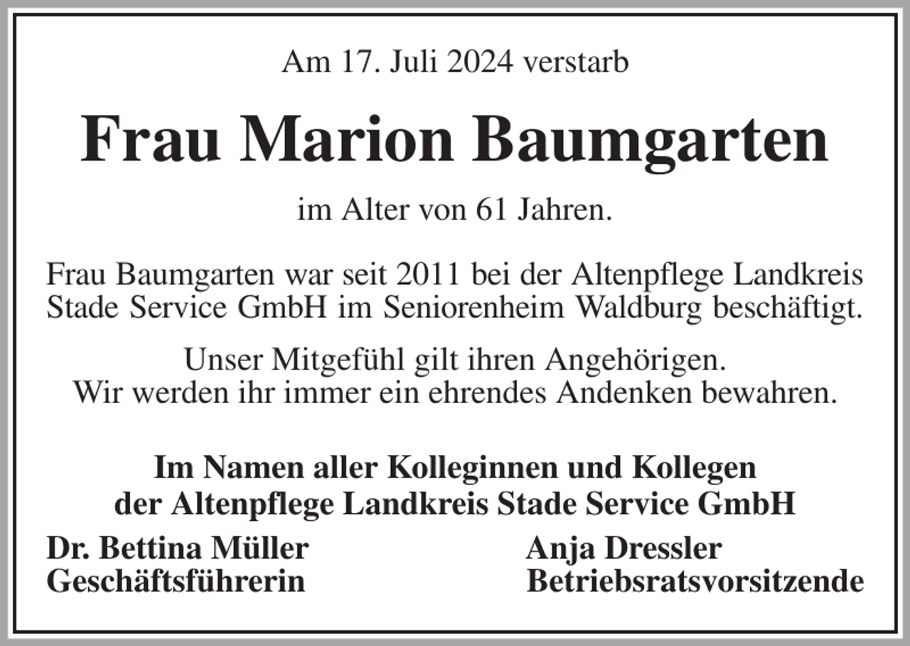<p>Am 17. Juli 2024 verstarb<br />Frau Marion Baumgarten<br />im Alter von 61 Jahren.<br />Frau Baumgarten war seit 2011 bei der Altenpflege Landkreis<br />Stade Service GmbH im Seniorenheim Waldburg beschäftigt.<br />Unser Mitgefühl gilt ihren Angehörigen.<br />Wir werden ihr immer ein ehrendes Andenken bewahren.<br />Im Namen aller Kolleginnen und Kollegen<br />der Altenpflege Landkreis Stade Service GmbH<br />Dr. Bettina Müller Anja Dressler<br />Geschäftsführerin Betriebsratsvorsitzende</p>