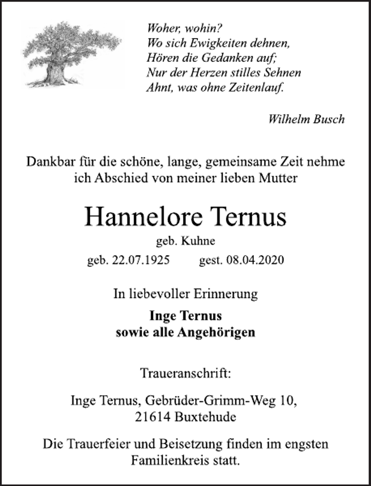 <p>Woher, wohin? Wo sich Ewigkeiten dehnen, Hören die Gedanken auf; Nur der Herzen stilles Sehnen Ahnt, was ohne Zeitenlauf.<br />Wilhelm Busch<br />Dankbar für die schöne, lange, gemeinsame Zeit nehme ich Abschied von meiner lieben Mutter<br />Hannelore Ternus<br />geb. Kuhne<br />geb. 22.07.1925 gest. 08.04.2020<br />In liebevoller Erinnerung<br />Inge Ternus<br />sowie alle Angehörigen<br />Traueranschrift:<br />Inge Ternus, Gebrüder-Grimm-Weg 10,<br />21614 Buxtehude<br />Die Trauerfeier und Beisetzung finden im engsten Familienkreis statt.</p>
