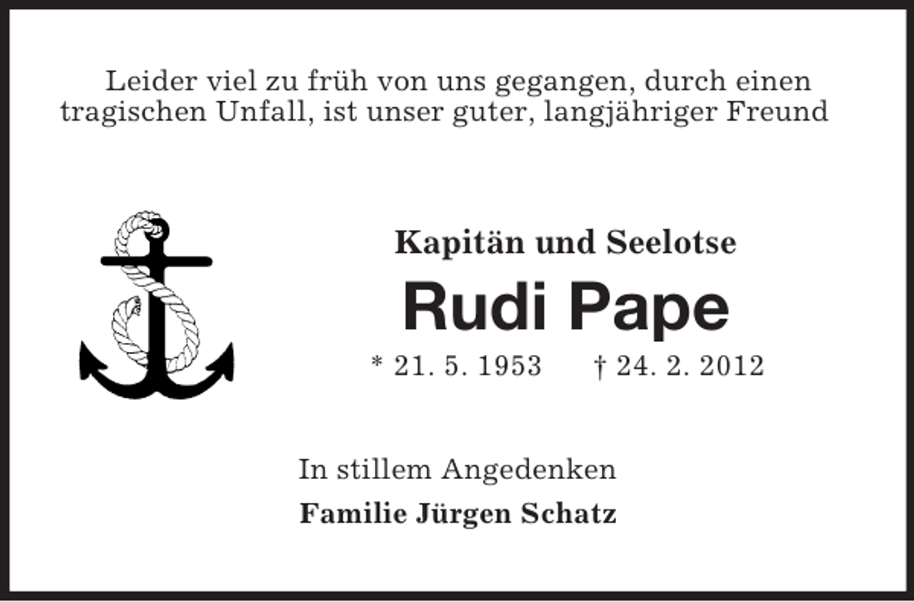 <p>Leider viel zu früh von uns gegangen, durch einen<br />tragischen Unfall, ist unser guter, langjähriger Freund</p><p>Kapitän und Seelotse</p><p>Rudi Pape<br />* 21. 5. 1953</p><p>† 24. 2. 2012</p><p>In stillem Angedenken<br />Familie Jürgen Schatz</p>