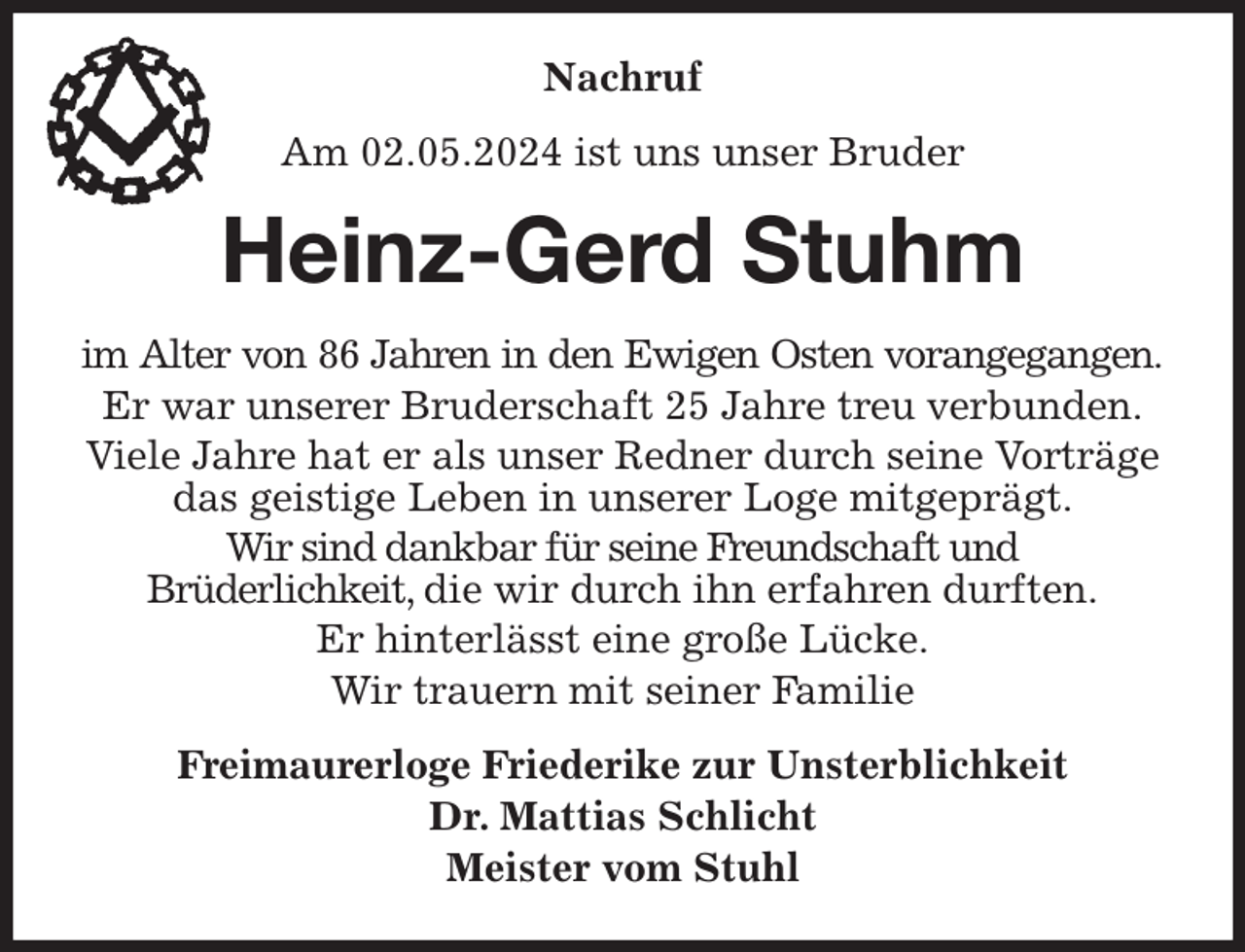 <p>Nachruf<br />Am 02.05.2024 ist uns unser Bruder<br />Heinz-Gerd Stuhm<br />im Alter von 86 Jahren in den Ewigen Osten vorangegangen.<br />Er war unserer Bruderschaft 25 Jahre treu verbunden.<br />Viele Jahre hat er als unser Redner durch seine Vorträge das geistige Leben in unserer Loge mitgeprägt.<br />Wir sind dankbar für seine Freundschaft und<br />Brüderlichkeit, die wir durch ihn erfahren durften.<br />Er hinterlässt eine große Lücke.<br />Wir trauern mit seiner Familie<br />Freimaurerloge Friederike zur Unsterblichkeit<br />Dr. Mattias Schlicht<br />Meister vom Stuhl</p>