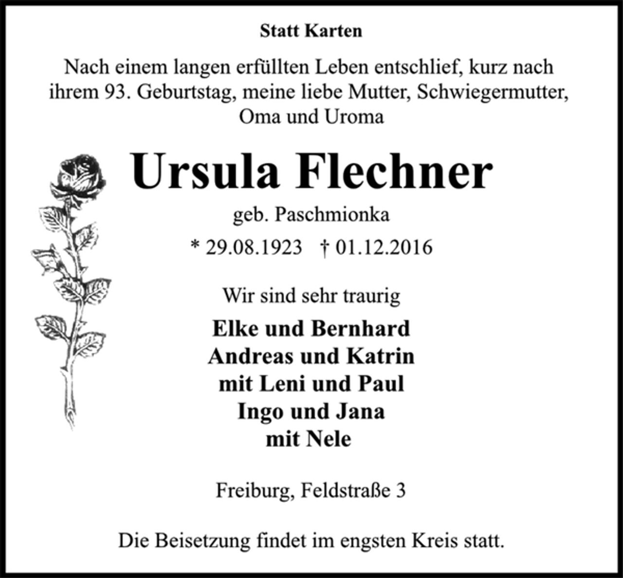 <p>Statt Karten<br />Nach einem langen erfüllten Leben entschlief, kurz nach<br />ihrem 93. Geburtstag, meine liebe Mutter, Schwiegermutter,<br />Oma und Uroma<br />Ursula Flechner<br />geb. Paschmionka<br />* 29.08.1923 † 01.12.2016<br />Wir sind sehr traurig<br />Elke und Bernhard<br />Andreas und Katrin<br />mit Leni und Paul<br />Ingo und Jana<br />mit Nele<br />Freiburg, Feldstraße 3<br />Die Beisetzung findet im engsten Kreis statt.</p>