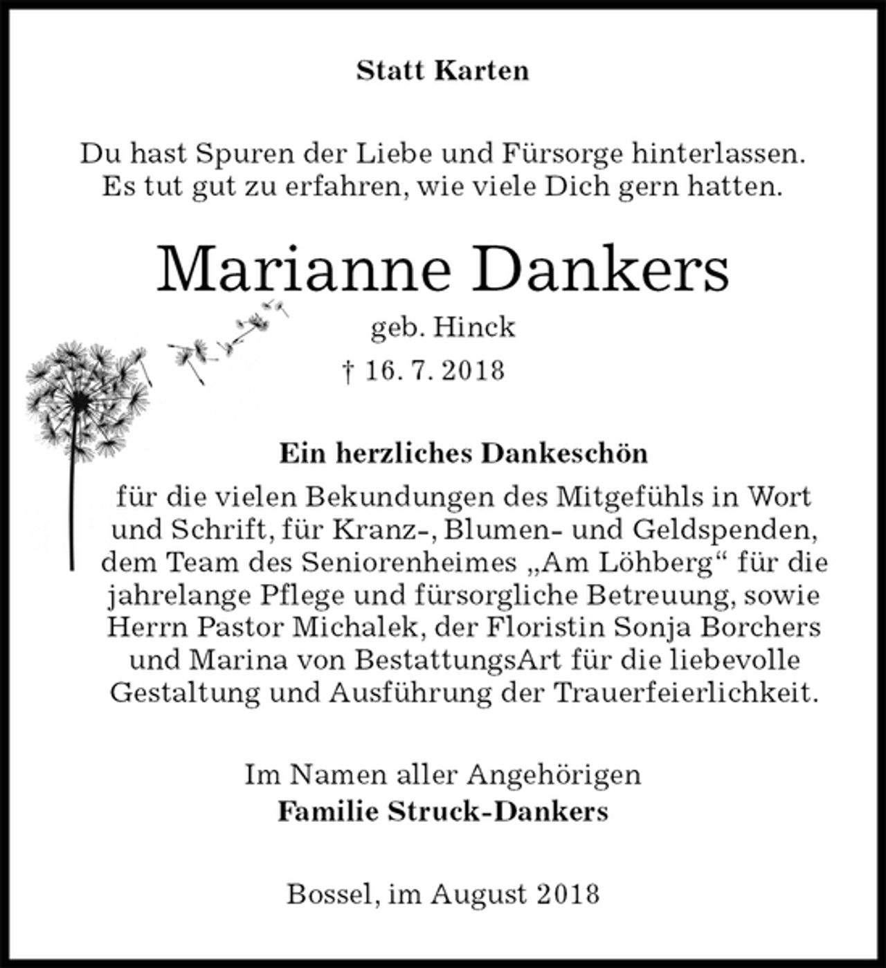 <p>Statt Karten<br />Du hast Spuren der Liebe und Fürsorge hinterlassen.<br />Es tut gut zu erfahren, wie viele Dich gern hatten.<br />Marianne Dankers<br />geb. Hinck<br />† 16. 7. 2018<br />Ein herzliches Dankeschön<br />für die vielen Bekundungen des Mitgefühls in Wort und Schrift, für Kranz-, Blumen- und Geldspenden,<br />dem Team des Seniorenheimes „Am Löhberg“ für die<br />jahrelange Pflege und fürsorgliche Betreuung, sowie<br />Herrn Pastor Michalek, der Floristin Sonja Borchers und Marina von BestattungsArt für die liebevolle<br />Gestaltung und Ausführung der Trauerfeierlichkeit.<br />Im Namen aller Angehörigen<br />Familie Struck-Dankers<br />Bossel, im August 2018</p>
