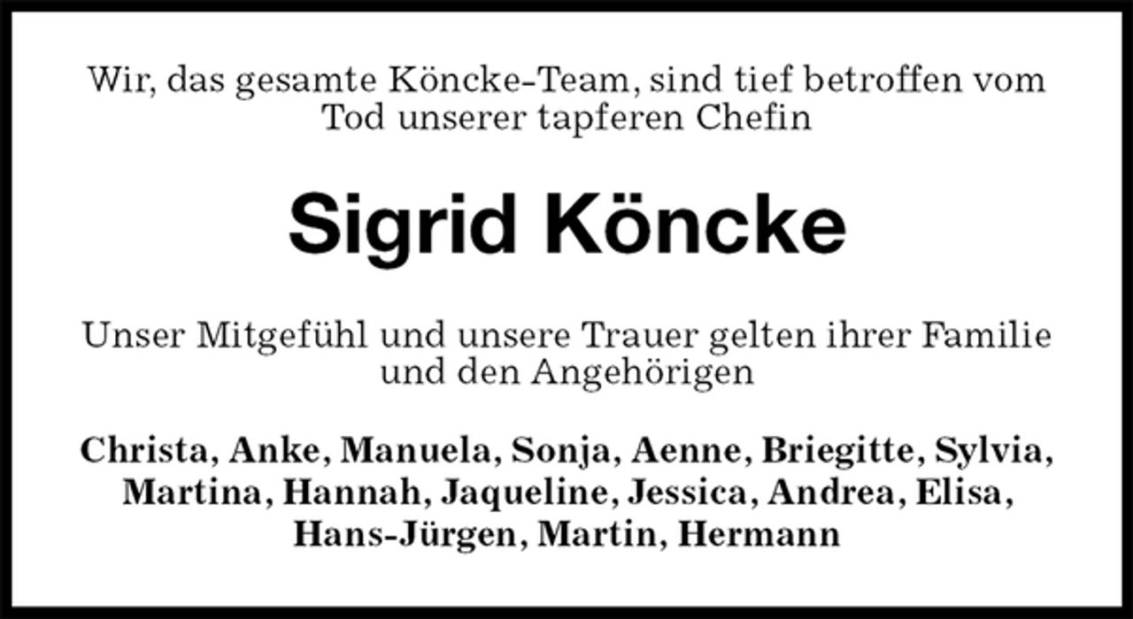 <p>Wir, das gesamte Köncke-Team, sind tief betroffen vom Tod unserer tapferen Chefin<br />Sigrid Köncke<br />Unser Mitgefühl und unsere Trauer gelten ihrer Familie und den Angehörigen</p><p>Christa, Anke, Manuela, Sonja, Aenne, Briegitte, Sylvia, Martina, Hannah, Jaqueline, Jessica, Andrea, Elisa, Hans-Jürgen, Martin, Hermann</p>