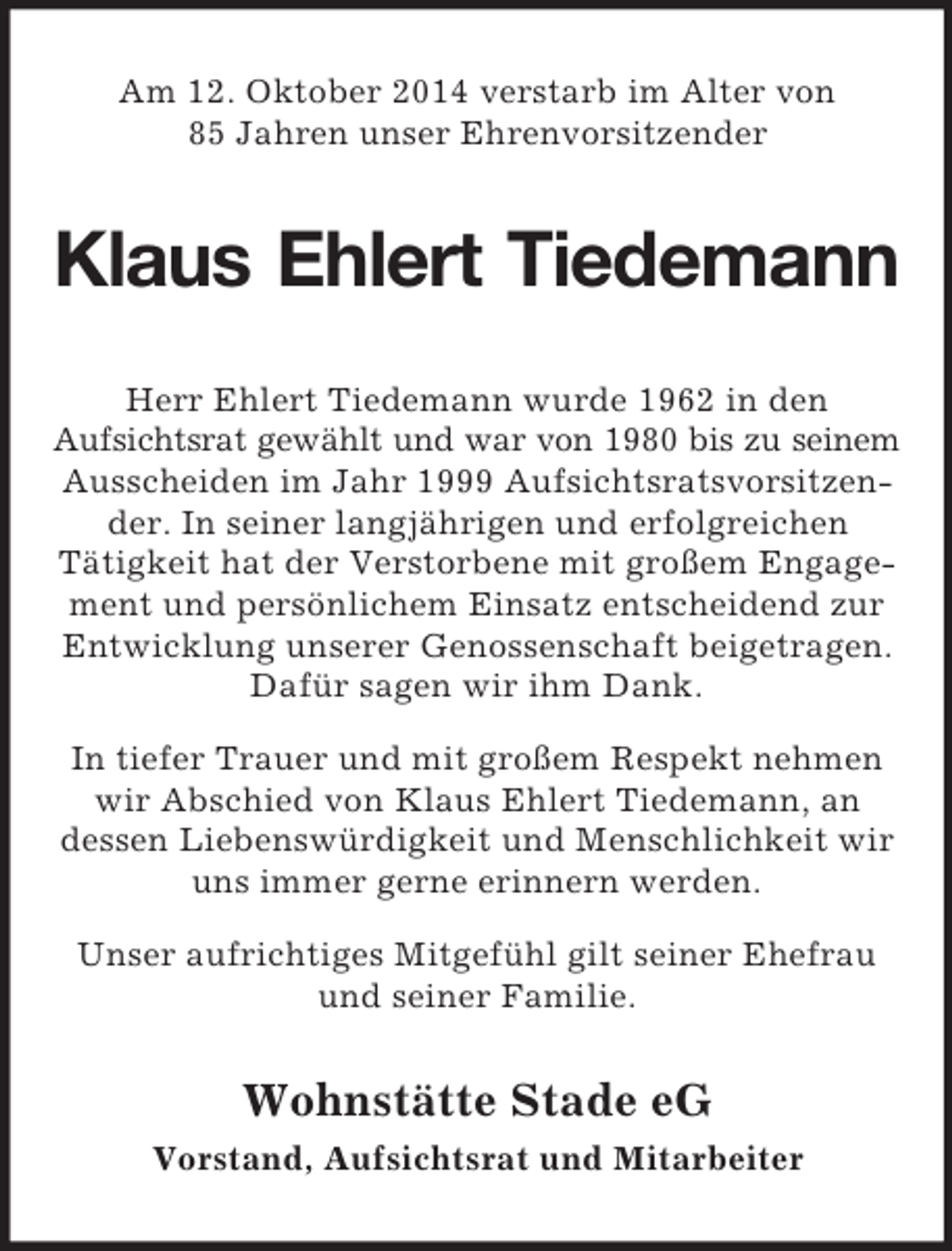 <p>Am 12. Oktober 2014 verstarb im Alter von<br />85 Jahren unser Ehrenvorsitzender<br />Klaus Ehlert Tiedemann<br />Herr Ehlert Tiedemann wurde 1962 in den<br />Aufsichtsrat gewählt und war von 1980 bis zu seinem<br />Ausscheiden im Jahr 1999 Aufsichtsratsvorsitzender. In seiner langjährigen und erfolgreichen<br />Tätigkeit hat der Verstorbene mit großem Engagement und persönlichem Einsatz entscheidend zur Entwicklung unserer Genossenschaft beigetragen. Dafür sagen wir ihm Dank.<br />In tiefer Trauer und mit großem Respekt nehmen wir Abschied von Klaus Ehlert Tiedemann, an<br />dessen Liebenswürdigkeit und Menschlichkeit wir uns immer gerne erinnern werden.<br />Unser aufrichtiges Mitgefühl gilt seiner Ehefrau<br />und seiner Familie.<br />Wohnstätte Stade eG<br />Vorstand, Aufsichtsrat und Mitarbeiter</p>