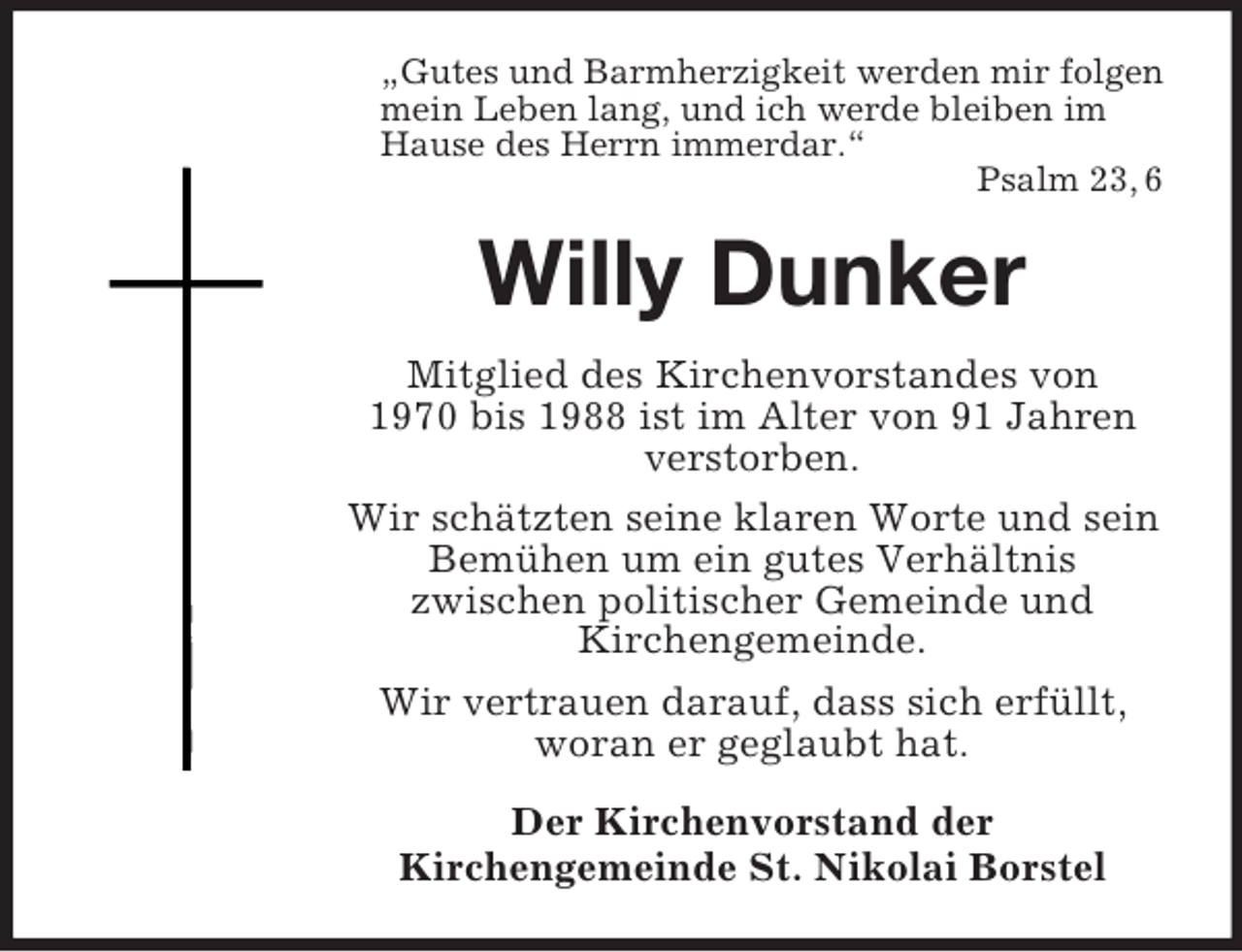<p>„Gutes und Barmherzigkeit werden mir folgen<br />mein Leben lang, und ich werde bleiben im<br />Hause des Herrn immerdar.“<br />Psalm 23, 6</p><p>Willy Dunker<br />Mitglied des Kirchenvorstandes von<br />1970 bis 1988 ist im Alter von 91 Jahren<br />verstorben.<br />Wir schätzten seine klaren Worte und sein<br />Bemühen um ein gutes Verhältnis<br />zwischen politischer Gemeinde und<br />Kirchengemeinde.<br />Wir vertrauen darauf, dass sich erfüllt,<br />woran er geglaubt hat.<br />Der Kirchenvorstand der<br />Kirchengemeinde St. Nikolai Borstel</p>