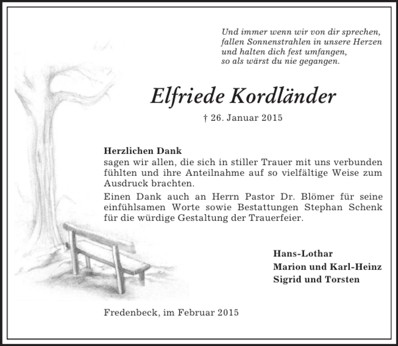 <p>Und immer wenn wir von dir sprechen,<br />fallen Sonnenstrahlen in unsere Herzen<br />und halten dich fest umfangen,<br />so als wärst du nie gegangen.<br />Elfriede Kordländer<br />† 26. Januar 2015<br />Herzlichen Dank<br />sagen wir allen, die sich in stiller Trauer mit uns verbunden fühlten und ihre Anteilnahme auf so vielfältige Weise zum Ausdruck brachten.<br />Einen Dank auch an Herrn Pastor Dr. Blömer für seine<br />einfühlsamen Worte sowie Bestattungen Stephan Schenk für die würdige Gestaltung der Trauerfeier.<br />Hans-Lothar<br />Marion und Karl-Heinz<br />Sigrid und Torsten<br />Fredenbeck, im Februar 2015</p>