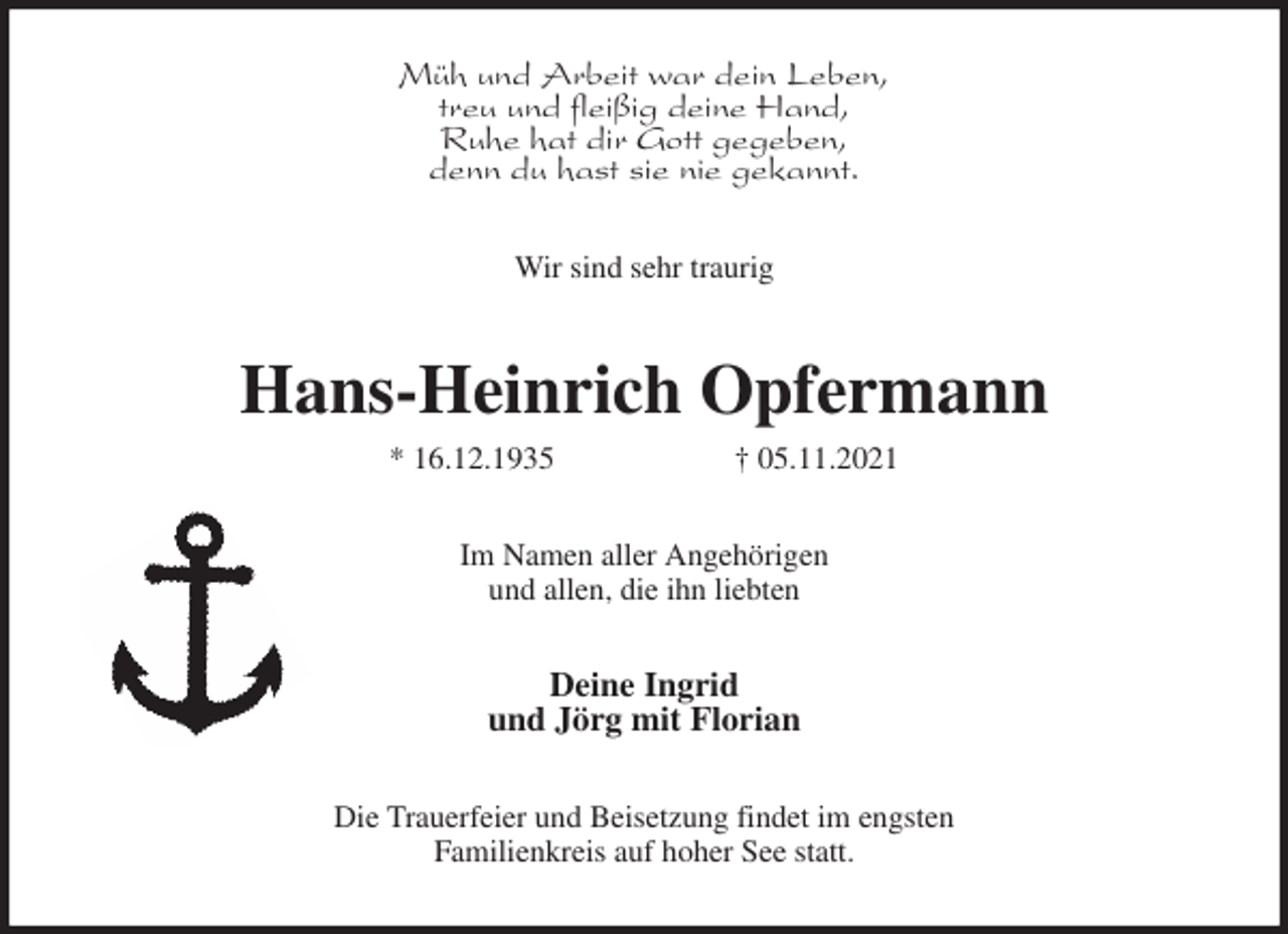 <p>Müh und Arbeit war dein Leben,<br />treu und fleißig deine Hand,<br />Ruhe hat dir Gott gegeben,<br />denn du hast sie nie gekannt.<br />Wir sind sehr traurig<br />Hans-Heinrich Opfermann<br />* 16.12.1935 † 05.11.2021<br />Im Namen aller Angehörigen<br />und allen, die ihn liebten<br />Deine Ingrid<br />und Jörg mit Florian<br />Die Trauerfeier und Beisetzung findet im engsten<br />Familienkreis auf hoher See statt.</p>
